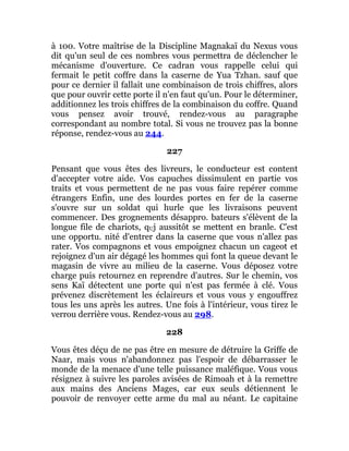 à 100. Votre maîtrise de la Discipline Magnakaï du Nexus vous
dit qu'un seul de ces nombres vous permettra de déclencher le
mécanisme d'ouverture. Ce cadran vous rappelle celui qui
fermait le petit coffre dans la caserne de Yua Tzhan. sauf que
pour ce dernier il fallait une combinaison de trois chiffres, alors
que pour ouvrir cette porte il n'en faut qu'un. Pour le déterminer,
additionnez les trois chiffres de la combinaison du coffre. Quand
vous pensez avoir trouvé, rendez-vous au paragraphe
correspondant au nombre total. Si vous ne trouvez pas la bonne
réponse, rendez-vous au 244.
227
Pensant que vous êtes des livreurs, le conducteur est content
d'accepter votre aide. Vos capuches dissimulent en partie vos
traits et vous permettent de ne pas vous faire repérer comme
étrangers Enfin, une des lourdes portes en fer de la caserne
s'ouvre sur un soldat qui hurle que les livraisons peuvent
commencer. Des grognements désappro. bateurs s'élèvent de la
longue file de chariots, qUj aussitôt se mettent en branle. C'est
une opportu. nité d'entrer dans la caserne que vous n'allez pas
rater. Vos compagnons et vous empoignez chacun un cageot et
rejoignez d'un air dégagé les hommes qui font la queue devant le
magasin de vivre au milieu de la caserne. Vous déposez votre
charge puis retournez en reprendre d'autres. Sur le chemin, vos
sens Kaï détectent une porte qui n'est pas fermée à clé. Vous
prévenez discrètement les éclaireurs et vous vous y engouffrez
tous les uns après les autres. Une fois à l'intérieur, vous tirez le
verrou derrière vous. Rendez-vous au 298.
228
Vous êtes déçu de ne pas être en mesure de détruire la Griffe de
Naar, mais vous n'abandonnez pas l'espoir de débarrasser le
monde de la menace d'une telle puissance maléfique. Vous vous
résignez à suivre les paroles avisées de Rimoah et à la remettre
aux mains des Anciens Mages, car eux seuls détiennent le
pouvoir de renvoyer cette arme du mal au néant. Le capitaine
 
