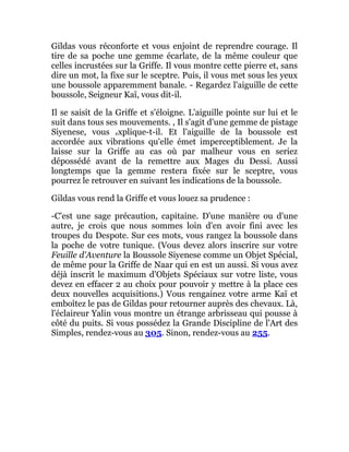 Gildas vous réconforte et vous enjoint de reprendre courage. Il
tire de sa poche une gemme écarlate, de la même couleur que
celles incrustées sur la Griffe. Il vous montre cette pierre et, sans
dire un mot, la fixe sur le sceptre. Puis, il vous met sous les yeux
une boussole apparemment banale. - Regardez l'aiguille de cette
boussole, Seigneur Kaï, vous dit-il.
Il se saisit de la Griffe et s'éloigne. L'aiguille pointe sur lui et le
suit dans tous ses mouvements. , Il s'agit d'une gemme de pistage
Siyenese, vous explique-t-il. Et l'aiguille de la boussole est
accordée aux vibrations qu'elle émet imperceptiblement. Je la
laisse sur la Griffe au cas où par malheur vous en seriez
dépossédé avant de la remettre aux Mages du Dessi. Aussi
longtemps que la gemme restera fixée sur le sceptre, vous
pourrez le retrouver en suivant les indications de la boussole.
Gildas vous rend la Griffe et vous louez sa prudence :
-C'est une sage précaution, capitaine. D'une manière ou d'une
autre, je crois que nous sommes loin d'en avoir fini avec les
troupes du Despote. Sur ces mots, vous rangez la boussole dans
la poche de votre tunique. (Vous devez alors inscrire sur votre
Feuille d'Aventure la Boussole Siyenese comme un Objet Spécial,
de même pour la Griffe de Naar qui en est un aussi. Si vous avez
déjà inscrit le maximum d'Objets Spéciaux sur votre liste, vous
devez en effacer 2 au choix pour pouvoir y mettre à la place ces
deux nouvelles acquisitions.) Vous rengainez votre arme Kaï et
emboîtez le pas de Gildas pour retourner auprès des chevaux. Là,
l'éclaireur Yalin vous montre un étrange arbrisseau qui pousse à
côté du puits. Si vous possédez la Grande Discipline de l'Art des
Simples, rendez-vous au 305. Sinon, rendez-vous au 255.
 