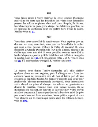 229
Vous faites appel à votre maîtrise de cette Grande Discipline
pour faire en sorte que les branches des arbres sous lesquelles
passent les soldats se ploient d'un seul coup. Surpris, ils lâchent
leurs lances pour se protéger le visage. Les éclaireurç profitent de
ce moment de confusion pour les mettre hors d'état de nuire.
Rendez-vous au 41.
230
Vous tirez votre arme Kaï de son fourreau. Vous espérez que, en
donnant un coup assez fort, vous pourrez faire dévier le rocher
qui vous arrive dessus. Utilisez la Table de Hasard. Si vous
possédez la Grande Discipline de l'Art de la Chasse, ajoutez 1 au
chiffre que vous avez tiré. Si vous possédez comme arme Kaï la
hache Magnara, ajoutez 3. Si le total final est inférieur ou égal à
3, rendez-vous au 191. S'il est compris entre 4 et 7, rendez-vous
au 93. S'il est supérieur ou égal à 8, rendez-vous au 7.
231
Le caporal vous donne l'ordre d'attendre qu'il aille vérifier
quelque chose sur son registre, puis il s'éloigne vers l'une des
cabanes. Vous ne pressentez rien de bon et faites part de vos
craintes au capitaine Gildas. Ce dernier s'accorde avec vous pour
profiter de l'absence momentanée du caporal. Vous lancez alors
votre cheval au galop el chargez les soldats au garde-à-vous
devant la barrière. Comme vous leur foncez dessus, ils se
dispersent en courant, de peur de se faire piétiner. Votre cheval
n'a alors aucun mal à sauter par-dessus la barrière, suivi de près
par les éclaireurs el leurs montures. Vous quittez le pont et vous
vous élancez sur le chemin qui monte dans les collines-Rendez-
vous au 272.
 