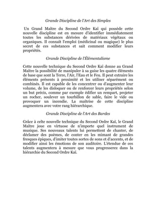 Grande Discipline de l'Art des Simples
Un Grand Maître du Second Ordre Kaï qui possède cette
nouvelle discipline est en mesure d'identifier immédiatement
toutes les substances dérivées de matériaux végétaux ou
organiques. Il connaît l'emploi (médicinal ou magique) le plus
secret de ces substances et sait comment modifier leurs
propriétés.
Grande Discipline de l'Élémentalisme
Cette nouvelle technique du Second Ordre Kaï donne au Grand
Maître la possibilité de manipuler à sa guise les quatre éléments
de base que sont la Terre, l'Air, l'Eau et le Feu. Il peut extraire les
éléments présents à proximité et les utiliser séparément ou
combinés. Il est capable de les concentrer ou d'augmenter leur
volume, de les disloquer ou de renforcer leurs propriétés selon
un but précis, comme par exemple édifier un rempart, projeter
un rocher, soulever un tourbillon de sable, faire le vide ou
provoquer un incendie. La maîtrise de cette discipline
augmentera avec votre rang hiérarchique.
Grande Discipline de l'Art des Bardes
Grâce à celte nouvelle technique du Second Ordre Kaï, le Grand
Maître joue en virtuose de n'importe quel instrument de
musique. Ses nouveaux talents lui permettent de chanter, de
déclamer des poèmes, de conter en les mimant de grandes
fresques épiques, d'imiter toutes sortes de sons et d'accents, et de
modifier ainsi les émotions de son auditoire. L'étendue de ces
talents augmentera à mesure que vous progresserez dans la
hiérarchie du Second Ordre Kaï.
 
