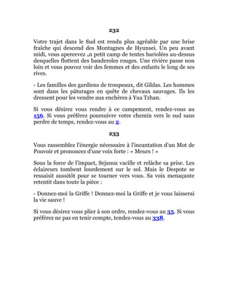 232
Votre trajet dans le Sud est rendu plus agréable par une brise
fraîche qui descend des Montagnes de Hyunsei. Un peu avant
midi, vous apercevez un petit camp de tentes bariolées au-dessus
desquelles flottent des banderoles rouges. Une rivière passe non
loin et vous pouvez voir des femmes et des enfants le long de ses
rives.
- Les familles des gardiens de troupeaux, dit Gildas. Les hommes
sont dans les pâturages en quête de chevaux sauvages. Ils les
dressent pour les vendre aux enchères à Yua Tzhan.
Si vous désirez vous rendre à ce campement, rendez-vous au
156. Si vous préférez poursuivre votre chemin vers le sud sans
perdre de temps, rendez-vous au 2.
233
Vous rassemblez l'énergie nécessaire à l'incantation d'un Mot de
Pouvoir et prononcez d'une voix forte : « Meurs ! »
Sous la force de l'impact, Sejanoz vacille et relâche sa prise. Les
éclaireurs tombent lourdement sur le sol. Mais le Despote se
ressaisit aussitôt pour se tourner vers vous. Sa voix menaçante
retentit dans toute la pièce :
- Donnez-moi la Griffe ! Donnez-moi la Griffe et je vous laisserai
la vie sauve !
Si vous désirez vous plier à son ordre, rendez-vous au 35. Si vous
préférez ne pas en tenir compte, tendez-vous au 338.
 