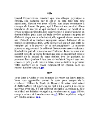 236
Quand l'ensorceleuse constate que son attaque psychique a
échoué, elle s'affaisse sur le sol et se tord telle une bête
agonisante. Devant vos yeux effarés, son corps commence à
changer de forme. Sa peau, qui à l'instant encore était d'une
blancheur de marbre et qui semblait si douce, se flétrit et se
creuse de rides profondes. Son ventre se met à gonfler comme un
énorme ballon puis, dans un bruit terrible, comme si sa peau se
déchirait et que ses os se brisaient, elle apparaît devant vous sous
son véritable et ô combien répugnant aspect. L'illusion de sa
beauté est désormais loin. Cette sorcière est en fait une sorte de
vampire qui a le pouvoir de se métamorphoser. Le monstre
pousse un rugissement de colère et découvre ses crocs venimeux.
Son haleine putride vous retourne l'estomac. Les éclaireurs sont
aussitôt tirés de la transe hypnotique qui les maintenait sous le
charme de la beauté de cette femme. Pris de panique, ils
prennent leurs jambes à leur cou et s'enfuient. Voyant que c'est
encore ce qu'il y a de mieux à faire, vous les imitez en pressant
votre monture de se frayer rapidement un chemin dans les
ronces. Rendez-vous au 40.
237
Vous dites à Gildas et ses hommes de rester sur leurs gardes.
Vous vous agenouillez devant la porte pour essayer de la
crocheter. Utilisez la Table de Hasard. Si votre total actuel
d'ENDURANCE est supérieur ou égal à 25, ajoutez 1 au chiffre
que vous avez tiré. S'il est inférieur ou égal à 15, enlevez 1. Si le
total final est inférieur ou égal à 3. rendez-vous au 252. S'il est
compris entre 4 et 6. rendez-vous au 26. S'il est supérieur ou égal
à 7, rendez-vous au 129.
 