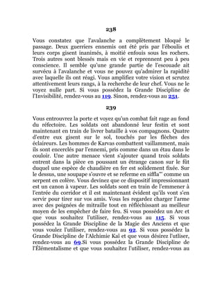 238
Vous constatez que l'avalanche a complètement bloqué le
passage. Deux guerriers ennemis ont été pris par l'éboulis et
leurs corps gisent inanimés, à moitié enfouis sous les rochers.
Trois autres sont blessés mais en vie et reprennent peu à peu
conscience. Il semble qu'une grande partie de l'escouade ait
survécu à l'avalanche et vous ne pouvez qu'admirer la rapidité
avec laquelle ils ont réagi. Vous amplifiez votre vision et scrutez
attentivement leurs rangs, à la recherche de leur chef. Vous ne le
voyez nulle part. Si vous possédez la Grande Discipline de
l'Invisibilité, rendez-vous au 119. Sinon, rendez-vous au 251.
239
Vous entrouvrez la porte et voyez qu'un combat fait rage au fond
du réfectoire. Les soldats ont abandonné leur festin et sont
maintenant en train de livrer bataille à vos compagnons. Quatre
d'entre eux gisent sur le sol, touchés par les flèches des
éclaireurs. Les hommes de Karvas combattent vaillamment, mais
ils sont encerclés par l'ennemi, pris comme dans un étau dans le
couloir. Une autre menace vient s'ajouter quand trois soldats
entrent dans la pièce en poussant un étrange canon sur le fût
duquel une espèce de chaudière en fer est solidement fixée. Sur
le dessus, une soupape s'ouvre et se referme en siffla"' comme un
serpent en colère. Vous devinez que ce dispositif impressionnant
est un canon à vapeur. Les soldats sont en train de l'emmener à
l'entrée du corridor et il est maintenant évident qu'ils vont s'en
servir pour tirer sur vos amis. Vous les regardez charger l'arme
avec des poignées de mitraille tout en réfléchissant au meilleur
moyen de les empêcher de faire feu. Si vous possédez un Arc et
que vous souhaitez l'utiliser, rendez-vous au 115. Si vous
possédez la Grande Discipline de la Magie des Anciens et que
vous voulez l'utiliser, rendez-vous au 92. Si vous possédez la
Grande Discipline de l'Alchimie Kaï et que vous désirez l'utliser,
rendez-vous au 69.Si vous possédez la Grande Discipline de
l'Élémentalisme et que vous souhaitez l'utiliser, rendez-vous au
 