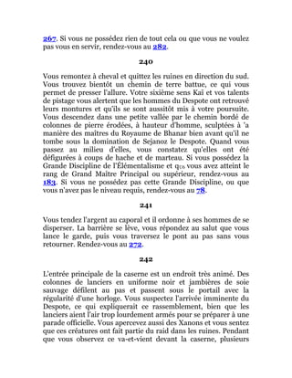 267. Si vous ne possédez rien de tout cela ou que vous ne voulez
pas vous en servir, rendez-vous au 282.
240
Vous remontez à cheval et quittez les ruines en direction du sud.
Vous trouvez bientôt un chemin de terre battue, ce qui vous
permet de presser l'allure. Votre sixième sens Kaï et vos talents
de pistage vous alertent que les hommes du Despote ont retrouvé
leurs montures et qu'ils se sont aussitôt mis à votre poursuite.
Vous descendez dans une petite vallée par le chemin bordé de
colonnes de pierre érodées, à hauteur d'homme, sculptées à 'a
manière des maîtres du Royaume de Bhanar bien avant qu'il ne
tombe sous la domination de Sejanoz le Despote. Quand vous
passez au milieu d'elles, vous constatez qu'elles ont été
défigurées à coups de hache et de marteau. Si vous possédez la
Grande Discipline de l'Élémentalisme et qU6 vous avez atteint le
rang de Grand Maître Principal ou supérieur, rendez-vous au
183. Si vous ne possédez pas cette Grande Discipline, ou que
vous n'avez pas le niveau requis, rendez-vous au 78.
241
Vous tendez l'argent au caporal et il ordonne à ses hommes de se
disperser. La barrière se lève, vous répondez au salut que vous
lance le garde, puis vous traversez le pont au pas sans vous
retourner. Rendez-vous au 272.
242
L'entrée principale de la caserne est un endroit très animé. Des
colonnes de lanciers en uniforme noir et jambières de soie
sauvage défilent au pas et passent sous le portail avec la
régularité d'une horloge. Vous suspectez l'arrivée imminente du
Despote, ce qui expliquerait ce rassemblement, bien que les
lanciers aient l'air trop lourdement armés pour se préparer à une
parade officielle. Vous apercevez aussi des Xanons et vous sentez
que ces créatures ont fait partie du raid dans les ruines. Pendant
que vous observez ce va-et-vient devant la caserne, plusieurs
 