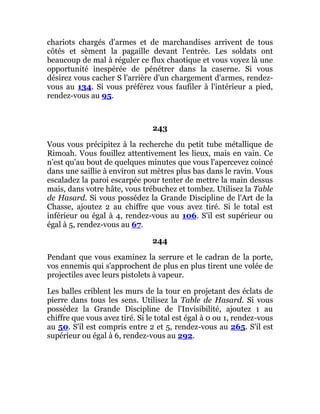 chariots chargés d'armes et de marchandises arrivent de tous
côtés et sèment la pagaille devant l'entrée. Les soldats ont
beaucoup de mal à réguler ce flux chaotique et vous voyez là une
opportunité inespérée de pénétrer dans la caserne. Si vous
désirez vous cacher S l'arrière d'un chargement d'armes, rendez-
vous au 134. Si vous préférez vous faufiler à l'intérieur a pied,
rendez-vous au 95.
243
Vous vous précipitez à la recherche du petit tube métallique de
Rimoah. Vous fouillez attentivement les lieux, mais en vain. Ce
n'est qu'au bout de quelques minutes que vous l'apercevez coincé
dans une saillie à environ sut mètres plus bas dans le ravin. Vous
escaladez la paroi escarpée pour tenter de mettre la main dessus
mais, dans votre hâte, vous trébuchez et tombez. Utilisez la Table
de Hasard. Si vous possédez la Grande Discipline de l'Art de la
Chasse, ajoutez 2 au chiffre que vous avez tiré. Si le total est
inférieur ou égal à 4, rendez-vous au 106. S'il est supérieur ou
égal à 5, rendez-vous au 67.
244
Pendant que vous examinez la serrure et le cadran de la porte,
vos ennemis qui s'approchent de plus en plus tirent une volée de
projectiles avec leurs pistolets à vapeur.
Les balles criblent les murs de la tour en projetant des éclats de
pierre dans tous les sens. Utilisez la Table de Hasard. Si vous
possédez la Grande Discipline de l'Invisibilité, ajoutez 1 au
chiffre que vous avez tiré. Si le total est égal à 0 ou 1, rendez-vous
au 50. S'il est compris entre 2 et 5, rendez-vous au 265. S'il est
supérieur ou égal à 6, rendez-vous au 292.
 