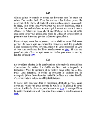 245
Gildas quitte le chemin et mène ses hommes vers 'es murs en
ruine d'un ancien hall. Vous les suivez et les imitez quand ils
descendent de cheval et Sachent leurs montures dans un coin de
la pièce, Puis vous tirez votre arme Kaï de son fourreau, prêt à
affronter les redoutables Xanons qui foncent sur vous à toute
allure. Les éclaireurs enco. chent une flèche et se tiennent prêts
eux aussi Vous vous placez aux côtés de Gildas et vous sentez sa
peur monter à mesure que ces créatures approchent.
Pendant que vous les observez, votre sixième sens Kaï vous
permet de sentir que ces horribles monstres sont les produits
d'une puissante sorccl. lerie maléfique. Si vous possédez un Arc
et que vous souhaitez l'utiliser, rendez-vous au 317. Si vous ne
possédez pas d'Arc ou que vous ne voulez pas vous en servir,
rendez-vous au 187.
246
Le troisième chiffre de la combinaison déclenche le mécanisme
d'ouverture du coffre. La Griffe de Naar est entreposée à
l'intérieur. Vous la saisissez et la mettez dans votre sac à dos.
Puis, vous refermez le coffre et replacez le tableau qui le
masquait. (Vous devez inscrire la Griffe de Naar sur votre Feuille
d'Aventure dans la liste des Objets Spéciaux.
Si votre liste contient déjà le maximum d'Objets permis, vous
devez en retirer un pour mettre la Griffe à sa place.) Si vous
désirez fouiller la chambre, rendez-vous au 311. Si vous préférez
la quitter tout de suite et rejoindre les éclaireurs. rendez-vous au
125.
 