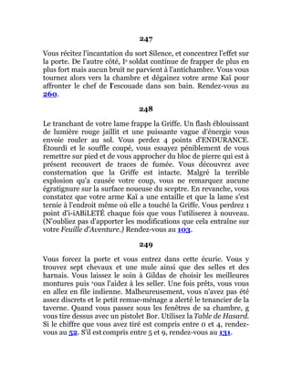 247
Vous récitez l'incantation du sort Silence, et concentrez l'effet sur
la porte. De l'autre côté, Ie soldat continue de frapper de plus en
plus fort mais aucun bruit ne parvient à l'antichambre. Vous vous
tournez alors vers la chambre et dégainez votre arme Kaï pour
affronter le chef de l'escouade dans son bain. Rendez-vous au
260.
248
Le tranchant de votre lame frappe la Griffe. Un flash éblouissant
de lumière rouge jaillit et une puissante vague d'énergie vous
envoie rouler au sol. Vous perdez 4 points d'ENDURANCE.
Étourdi et le souffle coupé, vous essayez péniblement de vous
remettre sur pied et de vous approcher du bloc de pierre qui est à
présent recouvert de traces de fumée. Vous découvrez avec
consternation que la Griffe est intacte. Malgré la terrible
explosion qu'a causée votre coup, vous ne remarquez aucune
égratignure sur la surface noueuse du sceptre. En revanche, vous
constatez que votre arme Kaï a une entaille et que la lame s'est
ternie à l'endroit même où elle a touché la Griffe. Vous perdrez 1
point d'i-iABiLETÉ chaque fois que vous l'utiliserez à nouveau.
(N'oubliez pas d'apporter les modifications que cela entraîne sur
votre Feuille d'Aventure.) Rendez-vous au 103.
249
Vous forcez la porte et vous entrez dans cette écurie. Vous y
trouvez sept chevaux et une mule ainsi que des selles et des
harnais. Vous laissez le soin à Gildas de choisir les meilleures
montures puis vous l'aidez à les seller. Une fois prêts, vous vous
en allez en file indienne. Malheureusement, vous n'avez pas été
assez discrets et le petit remue-ménage a alerté le tenancier de la
taverne. Quand vous passez sous les fenêtres de sa chambre, g
vous tire dessus avec un pistolet Bor. Utilisez la Table de Hasard.
Si le chiffre que vous avez tiré est compris entre 0 et 4, rendez-
vous au 52. S'il est compris entre 5 et 9, rendez-vous au 131.
 