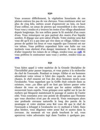 250
Vous avancez difficilement, la végétation luxuriante de ces
plaines entrave les pas de vos chevaux. Vous continuez ainsi sur
plus de cinq kilo, mètres avant d'apercevoir au loin, en haut
d'une colline, un amas de pierres qui ressemblent à des ruines.
Vous vous y rendez et y trouvez les restes d'un village abandonné
depuis longtemps. En son milieu passe le lit asséché d'un cours
d'eau. Vous remarquez un peu partout des mares d'un liquide
sombre. Il dégage une acre odeur d'huile. Votre sixième sens Kaï
vous dit qu'il n'y a pas âme qui vive dans ce village. Gildas vous
presse de quitter les lieux et vous rappelle que l'ennemi est sur
vos talons. Vous préférez cependant faire une halte car vos
instincts vous alertent d'un danger imminent. Si vous décidez
d'aller inspecter les ruines de ce village, rendez-vous au 138. Si
vous préférez le contourner sans vous y arrêter, rendez-vous au
109.
251
Vous faites appel à votre maîtrise de la Grande Discipline de
l'Invisibilité pour passer inaperçu, et vous partez à la recherche
du chef de l'escouade. Pendant ce temps. Gildas et ses hommes
attendront votre retour à l'abri des regards. Avec un peu de
chance, le chef ennemi est l'un des deus hommes morts sous
l'avalanche. Vous rappelant que la Griffe était coincée dans sa
ceinture, vous vous dites qu'il ne faut pas laisser passer cette
chance de vous en saisir avant que les autres soldats ne
recouvrent leurs esprits. Vous grimpez avec agilité sur le tas de
rochers qui bloquent maintenant le passage et sautez de l'autre
côté. Vous constatez avec une pointe de déception que l'homme
que vous cherchez n'est pas de ceux-là. Vous remarquez alors
une profonde crevasse naturelle le long des parois de la
montagne et votre sixième sens Kaï vous dit que le chef de
l'escouade a échappé à l'avalanche en s'y mettant à l'abri. Sans
plus hésiter, vous dégainez votre arme Kaï et sautez dans la
crevasse. Au moment où vos pieds touchent le sol, vous
apercevez votre adversaire tapi dans l'ombre à quelques pas.
 