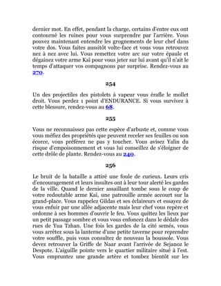 dernier mot. En effet, pendant la charge, certains d'entre eux ont
contourné les ruines pour vous surprendre par l'arrière. Vous
pouvez maintenant entendre les grognements de leur chef dans
votre dos. Vous faites aussitôt volte-face et vous vous retrouvez
nez à nez avec lui. Vous remettez votre arc sur votre épaule et
dégainez votre arme Kaï pour vous jeter sur lui avant qu'il n'ait le
temps d'attaquer vos compagnons par surprise. Rendez-vous au
270.
254
Un des projectiles des pistolets à vapeur vous érafle le mollet
droit. Vous perdez 1 point d'ENDURANCE. Si vous survivez à
cette blessure, rendez-vous au 68.
255
Vous ne reconnaissez pas cette espèce d'arbuste et, comme vous
vous méfiez des propriétés que peuvent receler ses feuilles ou son
écorce, vous préférez ne pas y toucher. Vous avisez Yalin du
risque d'empoisonnement et vous lui conseillez de s'éloigner de
cette drôle de plante. Rendez-vous au 240.
256
Le bruit de la bataille a attiré une foule de curieux. Leurs cris
d'encouragement et leurs insultes ont à leur tour alerté les gardes
de la ville. Quand le dernier assaillant tombe sous le coup de
votre redoutable arme Kaï, une patrouille armée accourt sur la
grand-place. Vous rappelez Gildas et ses éclaireurs et essayez de
vous enfuir par une allée adjacente mais leur chef vous repère et
ordonne à ses hommes d'ouvrir le feu. Vous quittez les lieux par
un petit passage sombre et vous vous enfoncez dans le dédale des
rues de Yua Tzhan. Une fois les gardes de la cité semés, vous
vous arrêtez sous la lanterne d'une petite taverne pour reprendre
votre souffle, puis vous consultez de nouveau la boussole. Vous
devez retrouver la Griffe de Naar avant l'arrivée de Sejanoz le
Despote. L'aiguille pointe vers le quartier militaire situé à l'est.
Vous empruntez une grande artère et tombez bientôt sur les
 