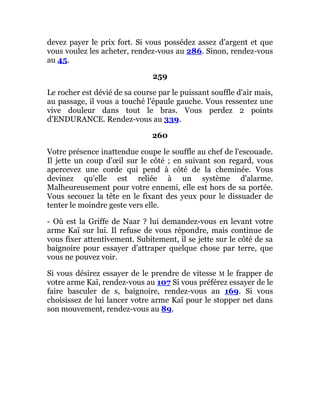 devez payer le prix fort. Si vous possédez assez d'argent et que
vous voulez les acheter, rendez-vous au 286. Sinon, rendez-vous
au 45.
259
Le rocher est dévié de sa course par le puissant souffle d'air mais,
au passage, il vous a touché l'épaule gauche. Vous ressentez une
vive douleur dans tout le bras. Vous perdez 2 points
d'ENDURANCE. Rendez-vous au 339.
260
Votre présence inattendue coupe le souffle au chef de l'escouade.
Il jette un coup d'œil sur le côté ; en suivant son regard, vous
apercevez une corde qui pend à côté de la cheminée. Vous
devinez qu'elle est reliée à un système d'alarme.
Malheureusement pour votre ennemi, elle est hors de sa portée.
Vous secouez la tête en le fixant des yeux pour le dissuader de
tenter le moindre geste vers elle.
- Où est la Griffe de Naar ? lui demandez-vous en levant votre
arme Kaï sur lui. Il refuse de vous répondre, mais continue de
vous fixer attentivement. Subitement, il se jette sur le côté de sa
baignoire pour essayer d'attraper quelque chose par terre, que
vous ne pouvez voir.
Si vous désirez essayer de le prendre de vitesse M le frapper de
votre arme Kaï, rendez-vous au 107 Si vous préférez essayer de le
faire basculer de s, baignoire, rendez-vous au 169. Si vous
choisissez de lui lancer votre arme Kaï pour le stopper net dans
son mouvement, rendez-vous au 89.
 