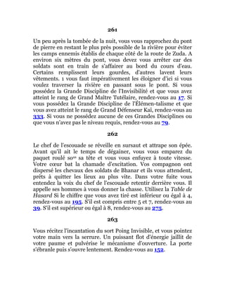 261
Un peu après la tombée de la nuit, vous vous rapprochez du pont
de pierre en restant le plus près possible de la rivière pour éviter
les camps ennemis établis de chaque côté de la route de Zuda. A
environ six mètres du pont, vous devez vous arrêter car des
soldats sont en train de s'affairer au bord du cours d'eau.
Certains remplissent leurs gourdes, d'autres lavent leurs
vêtements. 1 vous faut impérativement les éloigner d'ici si vous
voulez traverser la rivière en passant sous le pont. Si vous
possédez la Grande Discipline de l'Invisibilité et que vous avez
atteint le rang de Grand Maître Tutélaire, rendez-vous au 17. Si
vous possédez la Grande Discipline de l'Élémen-talisme et que
vous avez atteint le rang de Grand Défenseur Kaï, rendez-vous au
333. Si vous ne possédez aucune de ces Grandes Disciplines ou
que vous n'avez pas le niveau requis, rendez-vous au 79.
262
Le chef de l'escouade se réveille en sursaut et attrape son épée.
Avant qu'il ait le temps de dégainer, vous vous emparez du
paquet roulé sous sa tête et vous vous enfuyez à toute vitesse.
Votre cœur bat la chamade d'excitation. Vos compagnon ont
dispersé les chevaux des soldats de Bhanar et ils vous attendent,
prêts à quitter les lieux au plus vite. Dans votre fuite vous
entendez la voix du chef de l'escouade retentir derrière vous. Il
appelle ses hommes à vous donner la chasse. Utilisez la Table de
Hasard Si le chiffre que vous avez tiré est inférieur ou égal à 4,
rendez-vous au 195. S'il est compris entre 5 et 7, rendez-vous au
39. S'il est supérieur ou égal à 8, rendez-vous au 275.
263
Vous récitez l'incantation du sort Poing Invisible, et vous pointez
votre main vers la serrure. Un puissant flot d'énergie jaillit de
votre paume et pulvérise le mécanisme d'ouverture. La porte
s'ébranle puis s'ouvre lentement. Rendez-vous au 152.
 