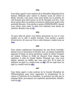 264
Vous faites appel à votre maîtrise de la Discipline Magnakaï de la
Science Médicale pour calmer la douleur avant de retirer la
flèche. Ensuite, vous posez votre main droite sur la poitrine du
vieil homme pour faire passer en lui de l'énergie cura-tive. Vous
devez puiser dans vos propres ressources vitales pour guérir cette
profonde blessure. Vous perdez 2 points d'ENDURANCE. Quand
vous retirez votre main, la plaie s'est refermée sans laisser de
cicatrice. Rendez-vous au 76.
265
Un gros éclat de pierre vous blesse gravement au cou et vous
tombez sur le côté à moitié évanoui. Vous perdez 4 points
d'ENDURANCE. Si vous sur-Vvez à cette blessure, rendez-vous au
104.
266
Vous récitez rapidement l'incantation du sott Écran Invisible.
Quand vous en prononcez le dernier mot, un disque translucide
apparaît et forme un écran protecteur contre le rocher L'impact
est violent. Utilisez la Table de Hasard. Pour chaque rang
supérieur à celui de Grand Maître Principal que vous avez
atteint, ajoutez! au chiffre que vous avez tiré. Si le total est
inférieur ou égal à 3, rendez-vous au 88. S'il est supé-rieur ou
égal à 4, rendez-vous au 185.
267
Vous faites appel à votre maîtrise de la Grande Discipline de
l'Élémentalisme pour faire augmenter la température de la
vapeur à l'intérieur de la chaudière. La pression est telle que la
soupape lâche, provoquant une explosion spectaculaire. Rendez-
vous au 157.
 