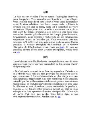 268
La rixe est sur le point d'éclater quand l'aubergiste intervient
pour l'empêcher. Vous entendez un cliquetis sec et métallique,
vous jetez un coup d'oeil vers le bar et vous voyez l'aubergiste
armé de deux arbalètes, une dans chaque main. - J'abats le
premier qui ose tirer sa lame, hurle-t-il à l'intention de votre
accusateur. Déguerpissez tout de suite et emmenez vos acolytes
loin d'ici! Le borgne grommelle des injures à voix basse puis
tourne les talons et quitte la taverne. Ses compS' gnons le suivent
bruyamment. Vous remerciez l'aubergiste de son intervention
opportune, mais» ne bronche pas. Vous comprenez par son
mutisme qu'il préférerait vous voir quitter les lieux aussi- S vous
possédez la Grande Discipline de l'Intuition ou la Grande
Discipline de l'Exploration, rendez-vous au 340. Si vous ne
possédez aucune de ces deux Grandes Disciplines, rendez-vous
au 37.
269
Les éclaireurs sont désolés d'avoir manqué de vous tuer. Ils vous
aident à vous relever en vous demandant de les excuser d'avoir
tiré par mégarde.
- Ce n'est pas le moment de se faire des reproches. J'ai retrouvé
la Griffe de Naar, mais j'ai bien peur que nos ennuis ne fassent
que commencer. Il faut maintenant fuir au plus vite, je sens que
nos ennemis se rapprochent et ils sont nombreux. Votre intuition
vous dit que des soldats accourent de toutes parts et vous ne vous
trompez pas; en effet, les nouvelles du combat qui s'est tenu dans
le réfectoire se sont répandues comme une traînée de poudre et
l'alarme a été donnée.Votre situation devient de plus en plus
critique mais vous apercevez alors une issue possible. Tout espoir
de sortir d'ici n'est pas perdu. Vous faites signe à vos
compagnons de vous suivre. Rendez-vous au 57.
 