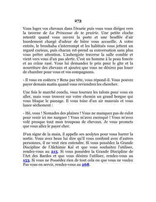 273
Vous logez vos chevaux dans l'écurie puis vous vous dirigez vers
la taverne de La Princesse de te prairie. Une petite cloche
retentit quand vous ouvrez la porte et une bouffée d'air
lourdement chargé d'odeur de bière vous accueille. A votre
entrée, le brouhaha s'interrompt et les habitués vous jettent un
regard curieux, puis chacun ret-prend sa conversation sans plus
vous prêter attention. L'aubergiste traverse la salle comble et
vient vers vous d'un pas alerte. C'est un homme à la peau foncée
et au crâne rasé. Vous lui demandez le prix pour le gîte et la
nourriture des chevaux et ajoutez que vous ne désirez pas louer
de chambre pour vous et vos compagnons.
- Il vous en coûtera 7 Rens par tête, vous répond-il. Vous pouvez
payer demain matin quand vous reviendrez les chercher.
Une fois le marché conclu, vous tournez les talons pour vous en
aller, mais vous trouvez sur votre chemin un grand borgne qui
vous bloque le passage. Il vous toise d'un air mauvais et vous
lance sèchement :
- Hé, vous ! Nomades des plaines ! Vous ne manquez pas de culot
pour venir ici me narguer ! Vous m'avez escroqué ! Vous m'avez
volé presque tout mon troupeau de chevaux. Je vous promets
que vous allez le payer cher.
D'un signe de la main, il appelle ses acolytes pour vous barrer la
sortie. Vous avez beau lui dire qu'il vous confond avec d'autres
personnes, il ne veut rien entendre. Si vous possédez la Grande
Discipline de l'Alchimie Kaï et que vous souhaitez l'utiliser,
rendez-vous au 215. Si vous possédez la Grande Discipline de
l'Art des Bardes et que vous désirez l'utiliser, rendez-vous au
153. Si vous ne Possédez rien de tout cela ou que vous ne voulez
Pas vous en servir, rendez-vous au 268.
 