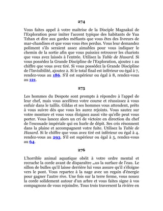 274
Vous faites appel à votre maîtrise de la Disciple Magnakaï de
l'Exploration pour imiter l'accent typique des habitants de Yua
Tzhan et dire aux gardes méfiants que vous êtes des livreurs de
mar-chandises et que vous vous êtes perdus. Vous leur demandez
poliment s'ils seraient assez aimables pour vous indiquer le
chemin de la sortie afin que vous puissiez retrouver les chariots
que vous avez laissés à l'entrée. Utilisez la Table de Hasard. Si
vous possédez la Grande Discipline de l'Exploration, ajoutez 1 au
chiffre que vous avez tiré. Si vous possédez la Grande Discipline
de l'Invisibilité, ajoutez 2. Si le total final est inférieur ou égal à 7,
rendez-vous au 186. S'il est supérieur ou égal à 8, rendez-vous
au 121.
275
Les hommes du Despote sont prompts à répondre à l'appel de
leur chef, mais vous accélérez votre course et réussissez à vous
enfuir dans le taillis. Gildas et ses hommes vous attendent, prêts
à vous suivre dès que vous les aurez rejoints. Vous sautez sur
votre monture et vous vous éloignez aussi vite qu'elle peut vous
porter. Vous lancez alors un cri de victoire en direction du chef
de l'escouade impériale qui en hurle de dépit. Ses cris résonnent
dans la plaine et accompagnent votre fuite. Utilisez la Table de
Hasard. Si le chiffre que vous avez tiré est inférieur ou égal à 4.
rendez-vous au 293. S'il est supérieur ou égal à 5, rendez-vous
au 64.
276
L'horrible animal aquatique obéit à votre ordre mental et
recrache la corde avant de disparaître s0us la surface de l'eau. Le
sillon de bulles qu'il laisse derrière lui vous assure qu'il s'éloigne
vers le pont. Vous repartez à la nage avec un regain d'énergie
pour gagner l'autre rive. Une fois sur la terre ferme, vous nouez
la corde solidement autour d'un arbre et vous faites signe à vos
compagnons de vous rejoindre. Tous trois traversent la rivière en
 