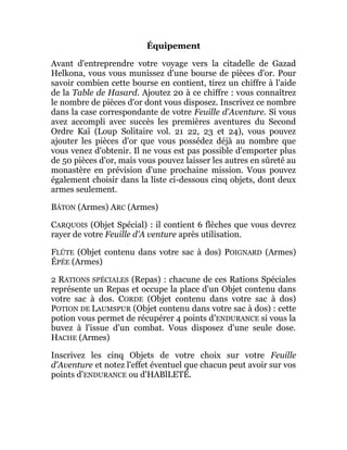 Équipement
Avant d'entreprendre votre voyage vers la citadelle de Gazad
Helkona, vous vous munissez d'une bourse de pièces d'or. Pour
savoir combien cette bourse en contient, tirez un chiffre à l'aide
de la Table de Hasard. Ajoutez 20 à ce chiffre : vous connaîtrez
le nombre de pièces d'or dont vous disposez. Inscrivez ce nombre
dans la case correspondante de votre Feuille d'Aventure. Si vous
avez accompli avec succès les premières aventures du Second
Ordre Kaï (Loup Solitaire vol. 21 22, 23 et 24), vous pouvez
ajouter les pièces d'or que vous possédez déjà au nombre que
vous venez d'obtenir. Il ne vous est pas possible d'emporter plus
de 50 pièces d'or, mais vous pouvez laisser les autres en sûreté au
monastère en prévision d'une prochaine mission. Vous pouvez
également choisir dans la liste ci-dessous cinq objets, dont deux
armes seulement.
BÂTON (Armes) ARC (Armes)
CARQUOIS (Objet Spécial) : il contient 6 flèches que vous devrez
rayer de votre Feuille d'A venture après utilisation.
FLÛTE (Objet contenu dans votre sac à dos) POIGNARD (Armes)
ÉPÉE (Armes)
2 RATIONS SPÉCIALES (Repas) : chacune de ces Rations Spéciales
représente un Repas et occupe la place d'un Objet contenu dans
votre sac à dos. CORDE (Objet contenu dans votre sac à dos)
POTION DE LAUMSPUR (Objet contenu dans votre sac à dos) : cette
potion vous permet de récupérer 4 points d'ENDURANCE si vous la
buvez à l'issue d'un combat. Vous disposez d'une seule dose.
HACHE (Armes)
Inscrivez les cinq Objets de votre choix sur votre Feuille
d'Aventure et notez l'effet éventuel que chacun peut avoir sur vos
points d'ENDURANCE ou d'HABlLETÉ.
 