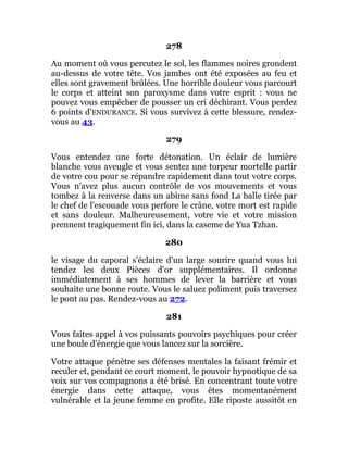 278
Au moment où vous percutez le sol, les flammes noires grondent
au-dessus de votre tête. Vos jambes ont été exposées au feu et
elles sont gravement brûlées. Une horrible douleur vous parcourt
le corps et atteint son paroxysme dans votre esprit : vous ne
pouvez vous empêcher de pousser un cri déchirant. Vous perdez
6 points d'ENDURANCE. Si vous survivez à cette blessure, rendez-
vous au 43.
279
Vous entendez une forte détonation. Un éclair de lumière
blanche vous aveugle et vous sentez une torpeur mortelle partir
de votre cou pour se répandre rapidement dans tout votre corps.
Vous n'avez plus aucun contrôle de vos mouvements et vous
tombez à la renverse dans un abîme sans fond La balle tirée par
le chef de l'escouade vous perfore le crâne, votre mort est rapide
et sans douleur. Malheureusement, votre vie et votre mission
prennent tragiquement fin ici, dans la caseme de Yua Tzhan.
280
le visage du caporal s'éclaire d'un large sourire quand vous lui
tendez les deux Pièces d'or supplémentaires. Il ordonne
immédiatement à ses hommes de lever la barrière et vous
souhaite une bonne route. Vous le saluez poliment puis traversez
le pont au pas. Rendez-vous au 272.
281
Vous faites appel à vos puissants pouvoirs psychiques pour créer
une boule d'énergie que vous lancez sur la sorcière.
Votre attaque pénètre ses défenses mentales la faisant frémir et
reculer et, pendant ce court moment, le pouvoir hypnotique de sa
voix sur vos compagnons a été brisé. En concentrant toute votre
énergie dans cette attaque, vous êtes momentanément
vulnérable et la jeune femme en profite. Elle riposte aussitôt en
 