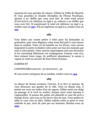 essayant de vous prendre de vitesse. Utilisez la Table de Hasard.
Si vous possédez la Grande Discipline de l'Écran Psychique,
ajoutez 3 au chiffre que vous avez tiré. Si votre total actuel
d'ENDURANCE est inférieur ou égal à 15, enlevez 2 au chiffre que
vous avez tiré. Si maintenant le total est inférieur ou égal à 4,
rendez-vous au 337. S'il est supérieur ou égal à 5, rendez-vous au
101.
282
Vous faites une courte prière à Ishir pour lui demander sa
protection, puis vous dégainez votre arme Kaï prêt à vous lancer
dans le combat. Votre cri de bataille sur les lèvres, vous ouvrez
largement la porte et abattez votre arme sur tous les ennemis qui
sont à votre portée. Votre arrivée impromptue crée une diversion
et les canonniejj délaissent vos compagnons. Comme vous ave2
bien entamé leurs rangs, ils préfèrent abandonner le canon à
vapeur et venir au secours de leurs frères d'armes.
GARDES ET
CANONN1ERS HABILETÉ : 37 ENDURANCE : 40
Si vous sortez vainqueur de ce combat, rendez-vous au 144.
283
Le diseur de bonne aventure s'énerve, il se lève et menace de
vous dénoncer aux gardes de la ville. Tout en disant cela, il
pointe sur vous son index d'un air rageur. Gildas saisit son doigt
au passage et le tord en arrière, forçant ainsi votre homme à
s'agenouiller. Il pousse des petits cris plaintifs et vous dit qu'il a
changé d'avis, que vous ne lui devez rien du tout. Vous quittez la
table et vous vous en allez. Gildas relâche enfin sa prise et vous
emboîte le pas, suivi de près par ses hommes. Rendez-vous au
295.
 
