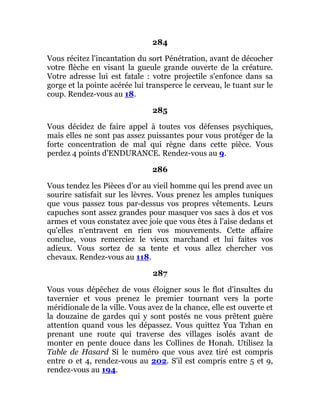 284
Vous récitez l'incantation du sort Pénétration, avant de décocher
votre flèche en visant la gueule grande ouverte de la créature.
Votre adresse lui est fatale : votre projectile s'enfonce dans sa
gorge et la pointe acérée lui transperce le cerveau, le tuant sur le
coup. Rendez-vous au 18.
285
Vous décidez de faire appel à toutes vos défenses psychiques,
mais elles ne sont pas assez puissantes pour vous protéger de la
forte concentration de mal qui règne dans cette pièce. Vous
perdez 4 points d'ENDURANCE. Rendez-vous au 9.
286
Vous tendez les Pièces d'or au vieil homme qui les prend avec un
sourire satisfait sur les lèvres. Vous prenez les amples tuniques
que vous passez tous par-dessus vos propres vêtements. Leurs
capuches sont assez grandes pour masquer vos sacs à dos et vos
armes et vous constatez avec joie que vous êtes à l'aise dedans et
qu'elles n'entravent en rien vos mouvements. Cette affaire
conclue, vous remerciez le vieux marchand et lui faites vos
adieux. Vous sortez de sa tente et vous allez chercher vos
chevaux. Rendez-vous au 118.
287
Vous vous dépêchez de vous éloigner sous le flot d'insultes du
tavernier et vous prenez le premier tournant vers la porte
méridionale de la ville. Vous avez de la chance, elle est ouverte et
la douzaine de gardes qui y sont postés ne vous prêtent guère
attention quand vous les dépassez. Vous quittez Yua Tzhan en
prenant une route qui traverse des villages isolés avant de
monter en pente douce dans les Collines de Honah. Utilisez la
Table de Hasard Si le numéro que vous avez tiré est compris
entre 0 et 4, rendez-vous au 202. S'il est compris entre 5 et 9,
rendez-vous au 194.
 