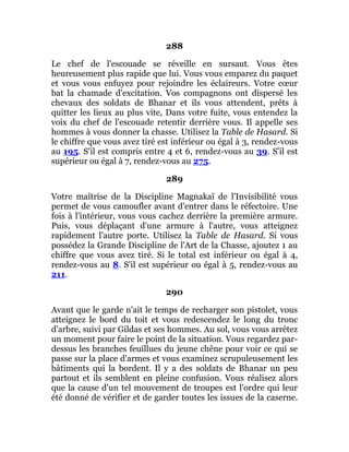288
Le chef de l'escouade se réveille en sursaut. Vous êtes
heureusement plus rapide que lui. Vous vous emparez du paquet
et vous vous enfuyez pour rejoindre les éclaireurs. Votre cœur
bat la chamade d'excitation. Vos compagnons ont dispersé les
chevaux des soldats de Bhanar et ils vous attendent, prêts à
quitter les lieux au plus vite, Dans votre fuite, vous entendez la
voix du chef de l'escouade retentir derrière vous. Il appelle ses
hommes à vous donner la chasse. Utilisez la Table de Hasard. Si
le chiffre que vous avez tiré est inférieur ou égal à 3, rendez-vous
au 195. S'il est compris entre 4 et 6, rendez-vous au 39. S'il est
supérieur ou égal à 7, rendez-vous au 275.
289
Votre maîtrise de la Discipline Magnakaï de l'Invisibilité vous
permet de vous camoufler avant d'entrer dans le réfectoire. Une
fois à l'intérieur, vous vous cachez derrière la première armure.
Puis, vous déplaçant d'une armure à l'autre, vous atteignez
rapidement l'autre porte. Utilisez la Table de Hasard. Si vous
possédez la Grande Discipline de l'Art de la Chasse, ajoutez 1 au
chiffre que vous avez tiré. Si le total est inférieur ou égal à 4,
rendez-vous au 8. S'il est supérieur ou égal à 5, rendez-vous au
211.
290
Avant que le garde n'ait le temps de recharger son pistolet, vous
atteignez le bord du toit et vous redescendez le long du tronc
d'arbre, suivi par Gildas et ses hommes. Au sol, vous vous arrêtez
un moment pour faire le point de la situation. Vous regardez par-
dessus les branches feuillues du jeune chêne pour voir ce qui se
passe sur la place d'armes et vous examinez scrupuleusement les
bâtiments qui la bordent. Il y a des soldats de Bhanar un peu
partout et ils semblent en pleine confusion. Vous réalisez alors
que la cause d'un tel mouvement de troupes est l'ordre qui leur
été donné de vérifier et de garder toutes les issues de la caserne.
 