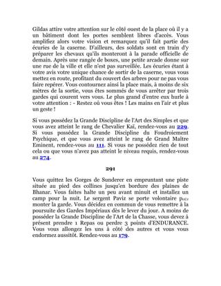Gildas attire votre attention sur le côté ouest de la place où il y a
un bâtiment dont les portes semblent libres d'accès. Vous
amplifiez alors votre vision et remarquez qu'il fait partie des
écuries de la caserne. D'ailleurs, des soldats sont en train d'y
préparer les chevaux qu'ils monteront à la parade officielle de
demain. Après une rangée de boxes, une petite arcade donne sur
une rue de la ville et elle n'est pas surveillée. Les écuries étant à
votre avis votre unique chance de sortir de la caserne, vous vous
mettez en route, profitant du couvert des arbres pour ne pas vous
faire repérer. Vous contournez ainsi la place mais, à moins de six
mètres de la sortie, vous êtes sommés de vous arrêter par trois
gardes qui courent vers vous. Le plus grand d'entre eux hurle à
votre attention : - Restez où vous êtes ! Les mains en l'air et plus
un geste !
Si vous possédez la Grande Discipline de l'Art des Simples et que
vous avez atteint le rang de Chevalier Kaï, rendez-vous au 229.
Si vous possédez la Grande Discipline du Foudroiement
Psychique, et que vous avez atteint le rang de Grand Maître
Eminent, rendez-vous au 111. Si vous ne possédez rien de tout
cela ou que vous n'avez pas atteint le niveau requis, rendez-vous
au 274.
291
Vous quittez les Gorges de Sunderer en empruntant une piste
située au pied des collines jusqu'en bordure des plaines de
Bhanar. Vous faites halte un peu avant minuit et installez un
camp pour la nuit. Le sergent Paviz se porte volontaire p0Ur
monter la garde. Vous décidez en commun de vous remettre à la
poursuite des Gardes Impériaux dès le lever du jour. A moins de
posséder la Grande Discipline de l'Art de la Chasse, vous devez à
présent prendre 1 Repas ou perdre 3 points d'ENDURANCE.
Vous vous allongez les uns à côté des autres et vous vous
endormez aussitôt. Rendez-vous au 179.
 