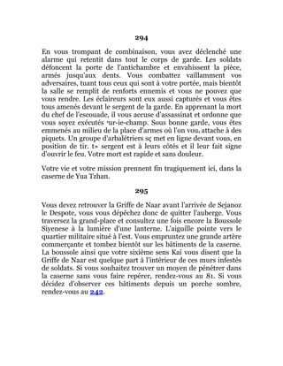 294
En vous trompant de combinaison, vous avez déclenché une
alarme qui retentit dans tout le corps de garde. Les soldats
défoncent la porte de l'antichambre et envahissent la pièce,
armés jusqu'aux dents. Vous combattez vaillamment vos
adversaires, tuant tous ceux qui sont à votre portée, mais bientôt
la salle se remplit de renforts ennemis et vous ne pouvez que
vous rendre. Les éclaireurs sont eux aussi capturés et vous êtes
tous amenés devant le sergent de la garde. En apprenant la mort
du chef de l'escouade, il vous accuse d'assassinat et ordonne que
vous soyez exécutés sur-ie-champ. Sous bonne garde, vous êtes
emmenés au milieu de la place d'armes où l'on vous attache à des
piquets. Un groupe d'arbalétriers sç met en ligne devant vous, en
position de tir. t» sergent est à leurs côtés et il leur fait signe
d'ouvrir le feu. Votre mort est rapide et sans douleur.
Votre vie et votre mission prennent fin tragiquement ici, dans la
caserne de Yua Tzhan.
295
Vous devez retrouver la Griffe de Naar avant l'arrivée de Sejanoz
le Despote, vous vous dépêchez donc de quitter l'auberge. Vous
traversez la grand-place et consultez une fois encore la Boussole
Siyenese à la lumière d'une lanterne. L'aiguille pointe vers le
quartier militaire situé à l'est. Vous empruntez une grande artère
commerçante et tombez bientôt sur les bâtiments de la caserne.
La boussole ainsi que votre sixième sens Kaï vous disent que la
Griffe de Naar est quelque part à l'intérieur de ces murs infestés
de soldats. Si vous souhaitez trouver un moyen de pénétrer dans
la caserne sans vous faire repérer, rendez-vous au 81. Si vous
décidez d'observer ces bâtiments depuis un porche sombre,
rendez-vous au 242.
 