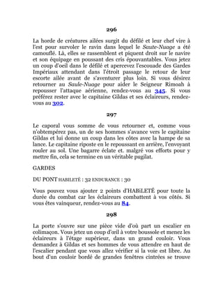 296
La horde de créatures ailées surgit du défilé et leur chef vire à
l'est pour survoler le ravin dans lequel le Saute-Nuage a été
camouflé. Là, elles se rassemblent et piquent droit sur le navire
et son équipage en poussant des cris épouvantables. Vous jetez
un coup d'oeil dans le défilé et apercevez l'escouade des Gardes
Impériaux attendant dans l'étroit passage le retour de leur
escorte ailée avant de s'aventurer plus loin. Si vous désirez
retourner au Saule-Nuage pour aider le Seigneur Rimoah à
repousser l'attaque aérienne, rendez-vous au 345. Si vous
préférez rester avec le capitaine Gildas et ses éclaireurs, rendez-
vous au 302.
297
Le caporal vous somme de vous retourner et, comme vous
n'obtempérez pas, un de ses hommes s'avance vers le capitaine
Gildas et lui donne un coup dans les côtes avec la hampe de sa
lance. Le capitaine riposte en le repoussant en arrière, l'envoyant
rouler au sol. Une bagarre éclate et. malgré vos efforts pour y
mettre fin, cela se termine en un véritable pugilat.
GARDES
DU PONT HABILETÉ : 32 ENDURANCE : 30
Vous pouvez vous ajouter 2 points d'HABiLETÉ pour toute la
durée du combat car les éclaireurs combattent à vos côtés. Si
vous êtes vainqueur, rendez-vous au 84.
298
La porte s'ouvre sur une pièce vide d'où part un escalier en
colimaçon. Vous jetez un coup d'œil à votre boussole et menez les
éclaireurs à l'étage supérieur, dans un grand couloir. Vous
demandez à Gildas et ses hommes de vous attendre en haut de
l'escalier pendant que vous allez vérifier si la voie est libre. Au
bout d'un couloir bordé de grandes fenêtres cintrées se trouve
 