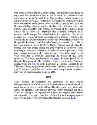 une porte derrière laquelle vous sentez l'arôme de viande rôtie et
entendez les bruits d'un festin. Par le trou de )a serrure vous
apercevez le mess des officiers. Avec prudence vous tournez la
poignée de la porte p0Ut l'entrouvrir de quelques centimètres. Par
cette ouverture, vous pouvez voir une douzaine de sol. dats de
Bhanar attablés devant un feu de bois où rôtit une pièce de
boeuf. Leurs assiettes sont pleines de viande et de légumes. Tout
autour de la salle sont exposées des armures antiques et le
plafond est décoré par les portraits d'anciens généraux. Parmi les
soldats qui festoient vous reconnaissez quelques hommes de
l'escouade de la Garde Impériale que vous avez affrontés dans les
Gorges de Sunderer, mais leur chef n'est pas auprès d'eux. Votre
boussole indique que la Griffe de Naar n'est pas loin, et l'aiguille
pointe vers une porte située du côté opposé de la pièce. Vous
sentez que le sceptre se trouve juste derrière cette porte et il vous
faut trouver le moyen d'y parvenir sans vous faire repérer. Si
vous possédez la Grande Discipline du Nexus et que vous
souhaitez l'utiliser, rendez-vous au 222. Si vous possédez la
Grande Discipline de l'Invisibilité, et que vous désirez l'utiliser,
rendez-vous au 98. Si vous possédez la Grande Discipline de
l'Élémentalisme et que vous décidez de l'utiliser, rendez-vous au
178 Si vous ne possédez rien de tout cela ou que vous ne voulez
pas vous en servir, rendez-vous au 289.
299
Vous essayez de rattraper les éclaireurs en leur criant
désespérément de s'arrêter, mais ils sont sourds à votre appel et
continuent de fuir à toute allure. Ils atteignent les ruines où,
enfin, ils arrêtent leur course effrénée pour chercher un abri.
Vous les rejoignez et, quand vous jetez un regard par-dessus
votre épaule, vous apercevez les redoutables Xanons qui gagnent
du terrain à une vitesse surprenante. Rendez-vous au 245.
 