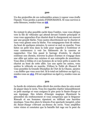300
Un des projectiles de ces redoutables armes à vapeur vous érafle
l'épaule. Vous perdez 3 points d'ENDURANCE. Si vous survivez à
cette blessure, rendez-vous au 68.
301
En restant le plus possible caché dans l'ombre, vous vous dirigez
vers la file de véhicules qui attend devant l'entrée principale et
vous vous approchez d'un chariot dont le chargement est couvert
par une grande bâche. Vous sautez discrètement sur le chariot et
vous vous glissez sous la bâche. Vos compagnons font de même.
Au bout de quelques minutes, le convoi se met en marche. Vous
faites un petit trou dans la toile pour regarder à l'extérieur et
vous commencez à voir les bâtiments de la caserne se
rapprocher. Une fois passé le barrage d'entrée, le chariot
continue son chemin, traverse la place d'armes et s'engage dans
une allée qui mène aux cuisines et aux entrepôts de nourriture.
Vous dites à Gildas et à ses hommes de se tenir prêts à sauter du
chariot au bout de cette allée. Les uns après les autres, vous
quittez le véhicule en marche. Utilisez la Table de Hasard. Si
vous possédez la Grande Discipline de l'Art de la Chasse, ajoutez
1 au chiffre que vous avez tiré. Si le total est inférieur ou égal à 4,
rendez-vous au 165. S'il est supérieur ou égal à 5, rendez-vous au
66.
302
La horde de créatures ailées décrit des cercles dans les airs avant
de piquer dans le ravin. Vous les regardez répéter inlassablement
ce petit manège et vous craignez le pire pour le Saute-Nuage et
son équipage. Des éclairs d'énergie magique illuminent la
pénombre du renfoncement et vous comprenez que le Seigneur
Rimoah et ses hommes ripostent en édifiant une barrière
mystique. Vous êtes alors le témoin d'un spectacle inespéré, celui
du Saute-Nuage s'élevant au-dessus du ravin. Vous amplifiez
votre vision et constatez que la bataille fait rage sur le pont du
 