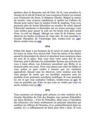 pénétrer dans le Royaume ami de Chai. De là, vous prendrez le
chemin de la cité de Pensei où vous essayerez d'entrer en contact
avec l'émissaire du Dessi, le Seigneur Ghadra. Malgré la nature
du terrain, vous avancez rapidement et quittez les Collines de
Honah pour entrer dans la sombre Forêt de Angfeng. Vous avez
parcouru plus de trente kilomètres au coucher du soleil. Quand
l'obscurité commence à descendre sur ces terres sauvages, vous
vous arrêtez pour passer la nuit sur les bords d'un petit point
d'eau. Le ciel est dégagé. Allongé sur votre lit de fortune, vous
observez les étoiles au-dessus de votre tête. Si vous possédez Ia
Grande Discipline de l'Astrologie Kaï, rendez-vous au 257.
Sinon, rendez-vous au 155.
304
Gildas fait signe à ses hommes de le suivre et saute par-dessus
les murs en ruine d'un ancien hall. Vous les suivez et les imitez
quand ils descendent de cheval et attachent leurs montures dans
un coin de la pièce. Puis vous tirez votre arme Kaï de son
fourreau, prêt à affronter les redoutables Xanons qui arrivent sur
vous à toute allure. Les éclaireurs encochent une flèche et se
tiennent prêts eux aussi. Vous vous placez aux côtés de Gildas et
vous sentez sa peur croître à mesure que ces créatures
approchent. Quand vous les observez, votre sixième sens Kaï
vous permet de sentir que ces horribles monstres sont les
produits d'une puissante sorcellerie maléfique. Si vous possédez
un Arc et que vous souhaitez l'utiliser, rendez-vous au 317. Si
vous ne possédez pas d'Arc ou que vous ne voulez pas vous en
servir, rendez-vous au 187.
305
Vous examinez cet étrange petit arbuste, et votre maîtrise de la
Grande Discipline de l'Art des Simples vous permet d'identifier
ses baies bleutées. - C'est de l'Omaldro, dites-vous à l'intention
des éclaireurs. Ces baies contiennent un puissant stimulant qui
améliore les réflexes de l'homme, et ce, particulièrement dans un
combat. Il y a suffisamment de baies pour faire 1 dose. Si vous
 