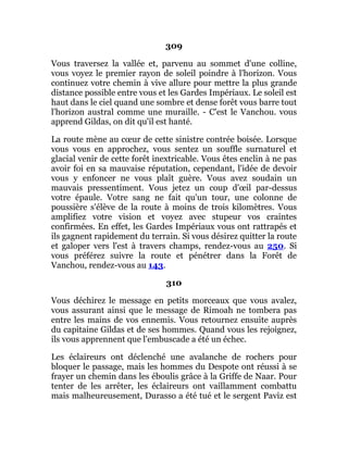 309
Vous traversez la vallée et, parvenu au sommet d'une colline,
vous voyez le premier rayon de soleil poindre à l'horizon. Vous
continuez votre chemin à vive allure pour mettre la plus grande
distance possible entre vous et les Gardes Impériaux. Le soleil est
haut dans le ciel quand une sombre et dense forêt vous barre tout
l'horizon austral comme une muraille. - C'est le Vanchou. vous
apprend Gildas, on dit qu'il est hanté.
La route mène au cœur de cette sinistre contrée boisée. Lorsque
vous vous en approchez, vous sentez un souffle surnaturel et
glacial venir de cette forêt inextricable. Vous êtes enclin à ne pas
avoir foi en sa mauvaise réputation, cependant, l'idée de devoir
vous y enfoncer ne vous plaît guère. Vous avez soudain un
mauvais pressentiment. Vous jetez un coup d'œil par-dessus
votre épaule. Votre sang ne fait qu'un tour, une colonne de
poussière s'élève de la route à moins de trois kilomètres. Vous
amplifiez votre vision et voyez avec stupeur vos craintes
confirmées. En effet, les Gardes Impériaux vous ont rattrapés et
ils gagnent rapidement du terrain. Si vous désirez quitter la route
et galoper vers l'est à travers champs, rendez-vous au 250. Si
vous préférez suivre la route et pénétrer dans la Forêt de
Vanchou, rendez-vous au 143.
310
Vous déchirez le message en petits morceaux que vous avalez,
vous assurant ainsi que le message de Rimoah ne tombera pas
entre les mains de vos ennemis. Vous retournez ensuite auprès
du capitaine Gildas et de ses hommes. Quand vous les rejoignez,
ils vous apprennent que l'embuscade a été un échec.
Les éclaireurs ont déclenché une avalanche de rochers pour
bloquer le passage, mais les hommes du Despote ont réussi à se
frayer un chemin dans les éboulis grâce à la Griffe de Naar. Pour
tenter de les arrêter, les éclaireurs ont vaillamment combattu
mais malheureusement, Durasso a été tué et le sergent Paviz est
 