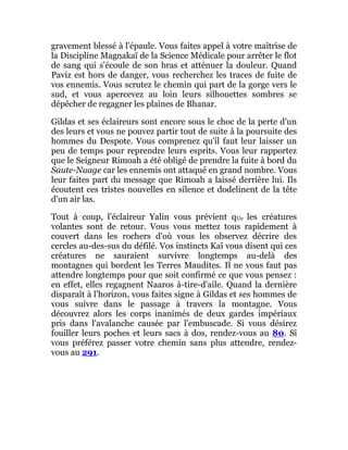gravement blessé à l'épaule. Vous faites appel à votre maîtrise de
la Discipline Magnakaï de la Science Médicale pour arrêter le flot
de sang qui s'écoule de son bras et atténuer la douleur. Quand
Paviz est hors de danger, vous recherchez les traces de fuite de
vos ennemis. Vous scrutez le chemin qui part de la gorge vers le
sud, et vous apercevez au loin leurs silhouettes sombres se
dépêcher de regagner les plaines de Bhanar.
Gildas et ses éclaireurs sont encore sous le choc de la perte d'un
des leurs et vous ne pouvez partir tout de suite à la poursuite des
hommes du Despote. Vous comprenez qu'il faut leur laisser un
peu de temps pour reprendre leurs esprits. Vous leur rapportez
que le Seigneur Rimoah a été obligé de prendre la fuite à bord du
Saute-Nuage car les ennemis ont attaqué en grand nombre. Vous
leur faites part du message que Rimoah a laissé derrière lui. Ils
écoutent ces tristes nouvelles en silence et dodelinent de la tête
d'un air las.
Tout à coup, l'éclaireur Yalin vous prévient qUe les créatures
volantes sont de retour. Vous vous mettez tous rapidement à
couvert dans les rochers d'où vous les observez décrire des
cercles au-des-sus du défilé. Vos instincts Kaï vous disent qui ces
créatures ne sauraient survivre longtemps au-delà des
montagnes qui bordent les Terres Maudites. Il ne vous faut pas
attendre longtemps pour que soit confirmé ce que vous pensez :
en effet, elles regagnent Naaros à-tire-d'aile. Quand la dernière
disparaît à l'horizon, vous faites signe à Gildas et ses hommes de
vous suivre dans le passage à travers la montagne. Vous
découvrez alors les corps inanimés de deux gardes impériaux
pris dans l'avalanche causée par l'embuscade. Si vous désirez
fouiller leurs poches et leurs sacs à dos, rendez-vous au 80. Si
vous préférez passer votre chemin sans plus attendre, rendez-
vous au 291.
 