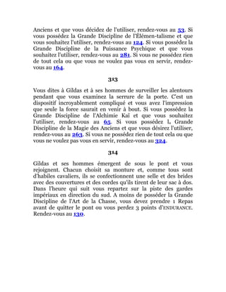 Anciens et que vous décidez de l'utiliser, rendez-vous au 53. Si
vous possédez la Grande Discipline de l'Élémen-talisme et que
vous souhaitez l'utiliser, rendez-vous au 124. Si vous possédez la
Grande Discipline de la Puissance Psychique et que vous
souhaitez l'utiliser, rendez-vous au 281. Si vous ne possédez rien
de tout cela ou que vous ne voulez pas vous en servir, rendez-
vous au 164.
313
Vous dites à Gildas et à ses hommes de surveiller les alentours
pendant que vous examinez la serrure de la porte. C'est un
dispositif incroyablement compliqué et vous avez l'impression
que seule la force saurait en venir à bout. Si vous possédez la
Grande Discipline de l'Alchimie Kaï et que vous souhaitez
l'utiliser, rendez-vous au 65. Si vous possédez la Grande
Discipline de la Magie des Anciens et que vous désirez l'utiliser,
rendez-vous au 263. Si vous ne possédez rien de tout cela ou que
vous ne voulez pas vous en servir, rendez-vous au 324.
314
Gildas et ses hommes émergent de sous le pont et vous
rejoignent. Chacun choisit sa monture et, comme tous sont
d'habiles cavaliers, ils se confectionnent une selle et des brides
avec des couvertures et des cordes qu'ils tirent de leur sac à dos.
Dans l'heure qui suit vous repartez sur la piste des gardes
impériaux en direction du sud. A moins de posséder la Grande
Discipline de l'Art de la Chasse, vous devez prendre 1 Repas
avant de quitter le pont ou vous perdez 3 points d'ENDURANCE.
Rendez-vous au 130.
 