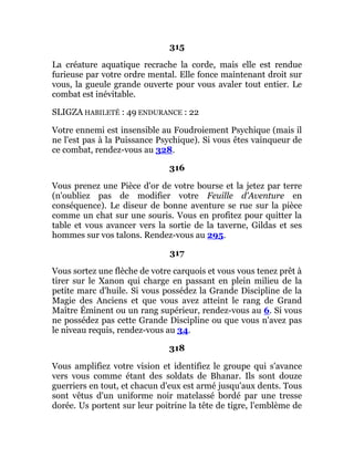 315
La créature aquatique recrache la corde, mais elle est rendue
furieuse par votre ordre mental. Elle fonce maintenant droit sur
vous, la gueule grande ouverte pour vous avaler tout entier. Le
combat est inévitable.
SLIGZA HABILETÉ : 49 ENDURANCE : 22
Votre ennemi est insensible au Foudroiement Psychique (mais il
ne l'est pas à la Puissance Psychique). Si vous êtes vainqueur de
ce combat, rendez-vous au 328.
316
Vous prenez une Pièce d'or de votre bourse et la jetez par terre
(n'oubliez pas de modifier votre Feuille d'Aventure en
conséquence). Le diseur de bonne aventure se rue sur la pièce
comme un chat sur une souris. Vous en profitez pour quitter la
table et vous avancer vers la sortie de la taverne, Gildas et ses
hommes sur vos talons. Rendez-vous au 295.
317
Vous sortez une flèche de votre carquois et vous vous tenez prêt à
tirer sur le Xanon qui charge en passant en plein milieu de la
petite marc d'huile. Si vous possédez la Grande Discipline de la
Magie des Anciens et que vous avez atteint le rang de Grand
Maître Éminent ou un rang supérieur, rendez-vous au 6. Si vous
ne possédez pas cette Grande Discipline ou que vous n'avez pas
le niveau requis, rendez-vous au 34.
318
Vous amplifiez votre vision et identifiez le groupe qui s'avance
vers vous comme étant des soldats de Bhanar. Ils sont douze
guerriers en tout, et chacun d'eux est armé jusqu'aux dents. Tous
sont vêtus d'un uniforme noir matelassé bordé par une tresse
dorée. Us portent sur leur poitrine la tête de tigre, l'emblème de
 