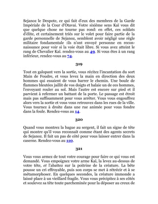 Sejanoz le Despote, ce qui fait d'eux des membres de la Garde
Impériale de la Cour d'Otavai. Votre sixième sens Kaï vous dit
que quelque chose ne tourne pas rond: en effet, ces soldats
d'élite, et certainement triés sur le volet pour faire partie de la
garde personnelle de Sejanoz, semblent avoir négligé une règle
militaire fondamentale :ils n'ont envoyé personne en recon-
naissance pour voir si la voie était libre. Si vous avez atteint le
rang de Chevalier Kaï. rendez-vous au 49. Si vous êtes à un rang
inférieur, rendez-vous au 74.
319
Tout en galopant vers la sortie, vous récitez l'incantation du sort
Main de Foudre, et vous levez la main en direction des deux
hommes qui essaient de vous barrer le chemin. Une boule de
flammes bleutées jaillit de vos doigts et balaie un de ces hommes,
l'envoyant rouler au sol. Mais l'autre est encore sur pied et il
parvient à refermer un battant de la porte. Le passage est étroit
mais pas suffisamment pour vous arrêter. Vous vous engouffrez
alors vers la sortie et vous vous retrouvez dans les rues de la ville.
Vous tournez à droite dans une rue animée pour vous fondre
dans la foule. Rendez-vous au 14.
320
Quand vous montrez la bague au sergent, il fait un signe de tête
qui montre qu'il vous reconnaît comme étant des agents secrets
de Sejanoz. Il fait un pas de côté pour vous laisser entrer dans la
caserne. Rendez-vous au 110.
321
Vous vous armez de tout votre courage pour faire ce qui vous est
demandé. Vous empoignez votre arme Kaï, la levez au-dessus de
votre tête, et l'abattez sur la poitrine de la créature. La bête
pousse un cri effroyable, puis son corps se met à rétrécir et à se
métamorphoser. En quelques secondes, la créature immonde a
laissé place à un vieillard fragile. Vous vous précipitez à ses côtés
et soulevez sa tête toute parcheminée pour la déposer au creux de
 