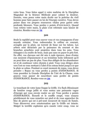 votre bras. Vous faites appel à votre maîtrise de la Discipline
Magnakaï de la Science Médicale pour calmer la douleur.
Ensuite, vous posez votre main droite sur la poitrine du vieil
homme pour faire passer en lui de l'énergie curative. Vous devez
puiser dans vos propres ressources vitales pour guérir cette
profonde blessure. Vous perdez 2 points d'ENDURANCE. Quand
vous retirez votre main, la plaie s'est refermée sans laisser de
cicatrice. Rendez-vous au 76.
322
Seule la rapidité peut vous sauver vous et vos compagnons d'une
noyade certaine. Vous redescendez la colline en courant,
aveuglés par la pluie, un torrent de boue sur les talons. Les
arbres sont déracinés par la puissance du courant et des
branches arrachées sont projetées dans tous les sens. Vous
échappez à la coulée de boue, mais pas sans en payer le prix fort.
En effet, vos chevaux ont été mis à rude épreuve, deux d'entre
eux meurent d'épuisement et un troisième boite tellement qu'il
ne peut faire un pas de plus. Vous êtes obligés de les abandonner
ici et de continuer votre chemin à pied. Vous vous dirigez alors
vers l'est en vous mettant à l'abri d'un coteau boisé jusqu'à ce que
la pluie se calme. Pendant ce court moment de repos, vous devez
prendre 1 Repas ou vous perdez 3 points d'ENDURANCE. Si
vous possédez la Grande Discipline de l'Art de la Chasse, vous
pouvez vous passer de nourriture sans perdre de points
d'ENDURANCE. Rendez-vous au 59.
323
Le tranchant de votre lame frappe la Griffe. Un flash éblouissant
de lumière rouge jaillit et vous sentez une puissante vague
d'énergie qui vous envoie rouler au sol. Vous perdez 2 points
d'ENDURANCE. Étourdi et le souffle coupé, vous essayez
péniblement de vous remettre sur pied et de vous approcher du
bloc de pierre qui est à pré-sent recouvert de traces de fumée.
Vous découvrez avec consternation que la Griffe est intacte.
Malgré la terrible explosion qu'a causée votre coup, vous ne
 