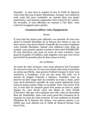 Exemple : si vous tirez le nombre 8 avec la Table de Hasard,
votre arme Kaï sera le glaive Illuminatus. Lorsque vous utiliserez
cette arme Kaï pour combattre un ennemi dans une grotte
souterraine, vous pourrez augmenter votre HABILETÉ de 7 points.
En revanche, si vous affrontez cet ennemi à l'air libre, votre
HABILETÉ ne gagnera que 5 points.
Comment utiliser votre Équipement
Armes
Il vous faut des armes pour affronter vos ennemis. Si vous avez
choisi la Grande Discipline de la Science des Armes et une ou
deux armes, vous devez choisir à laquelle de ces armes s'applique
votre Grande Discipline. Quand vous utiliserez cette arme au
combat, vous pourrez ajouter 5 points à votre total d'HABlLETÉ.
Si vous découvrez une arme au cours de votre aventure, vous
pourrez la garder et l'utiliser, mais rappelez-vous que vous n'avez
pas le droit de posséder plus de deux armes à la fois.
Arc et Flèches
Au cours de votre aventure, vous aurez plusieurs fois l'occasion
de vous servir d'un arc. Si vous avez choisi cette arme et possédez
au moins une flèche, vous pourrez l'utiliser lorsque le texte vous
autorisera à l'employer. L'arc est une arme très utile, car il
permet de frapper l'ennemi à distance. Toutefois, vous ne
pourrez en faire usage dans les combats au corps à corps, aussi
vous est-il fortement conseillé de vous munir également d'une
arme de poing comme l'épée ou la hache. Pour vous servir d'un
arc, il vous faut un carquois garni d'au moins un trait et, après
chaque tir, vous devrez rayer une flèche de votre Feuille
d'Aventure. Dès que votre carquois sera vide, votre arc deviendra
bien sûr inutilisable, mais vous aurez peut-être l'occasion de le
regarnir au cours de votre aventure. Si vous maîtrisez la Grande
Discipline de la Science des Armes, vous pouvez ajouter 3 au
chiffre que vous obtenez sur la Table de Hasard lorsque vous
tirez à l'arc.
 
