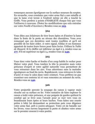 remarquez aucune égratignure sur la surface noueuse du sceptre.
En revanche, vous constatez que votre arme Kaï a une entaille et
que la lame s'est ternie à l'endroit même où elle a touché la
Griffe. Vous perdrez 2 points d'HABiLETÉ chaque fois que vous
l'utiliserez à nouveau. (Notez les modifications que cela entraîne
sur votre Feuille d'Aventure.) Rendez-vous au 103.
324
Vous dites aux éclaireurs de tirer leurs épées et d'insérer la lame
dans la fente de la porte au niveau des charnières. Vous avez
remarqué que ces dernières sont toutes rouillées et qu'il est
possible de les faire céder. A votre signal, Gildas et ses hommes
appuient de toutes leurs forces pour faire levier. Utilisez la Table
de Hasard. Si le chiffre est inférieur ou égal à 3, rendez-vous au
177. S'il est supérieur ou égal à 4, rendez-vous au 249.
325
Vous tirez votre hache et fendez d'un coup habile le rocher pour
libérer votre pied. Vous tombez la tête la première mais votre
présence d'esprit et votre agilité naturelle vous permettent de
vous retourner dans les airs. Vous atterrissez sans la moindre
égratignure au fond du ravin. Rapidement, vous retrouvez le tube
d'acier et vous le calez dans votre ceinture. Vous préférez ne pas
examiner son contenu ici et vous remontez au sommet du ravin.
Rendez-vous au 140.
326
Votre projectile percute la soupape du canon à vapeur mais
ricoche sur sa surface en fer. Votre tentative de faire exploser le
canon a trahi votre présence, et une poignée de gardes quittent le
combat qui se livre sous l'arcade pour se ruer vers vous en
brandissant leurs épées et leurs haches. Vous faites une courte
prière à Ishir lui demandant sa protection puis vous dégainez
votre arme Kaï. prêt à contre-attaquer. Votre cri de bataille sur
les lèvres, vous ouvrez largement la porte et abattez votre arme
sur le premier ennemi à votre portée.
 