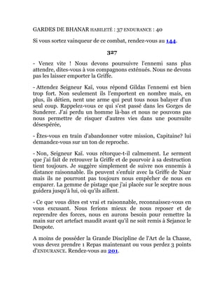 GARDES DE BHANAR HABILETÉ : 37 ENDURANCE : 40
Si vous sortez vainqueur de ce combat, rendez-vous au 144.
327
- Venez vite ! Nous devons poursuivre l'ennemi sans plus
attendre, dites-vous à vos compagnons exténués. Nous ne devons
pas les laisser emporter la Griffe.
- Attendez Seigneur Kaï, vous répond Gildas l'ennemi est bien
trop fort. Non seulement ils l'emportent en nombre mais, en
plus, ils détien, nent une arme qui peut tous nous balayer d'un
seul coup. Rappelez-vous ce qui s'est passé dans les Gorges de
Sunderer. J'ai perdu un homme là-bas et nous ne pouvons pas
nous permettre de risquer d'autres vies dans une poursuite
désespérée,
- Êtes-vous en train d'abandonner votre mission, Capitaine? lui
demandez-vous sur un ton de reproche.
- Non, Seigneur Kaï. vous rétorque-t-il calmement. Le serment
que j'ai fait de retrouver la Griffe et de pourvoir à sa destruction
tient toujours. Je suggère simplement de suivre nos ennemis à
distance raisonnable. Ils peuvent s'enfuir avec la Griffe de Naar
mais ils ne pourront pas toujours nous empêcher de nous en
emparer. La gemme de pistage que j'ai placée sur le sceptre nous
guidera jusqu'à lui, où qu'ils aillent.
- Ce que vous dites est vrai et raisonnable, reconnaissez-vous en
vous excusant. Nous ferions mieux de nous reposer et de
reprendre des forces, nous en aurons besoin pour remettre la
main sur cet artefact maudit avant qu'il ne soit remis à Sejanoz le
Despote.
A moins de posséder la Grande Discipline de l'Art de la Chasse,
vous devez prendre 1 Repas maintenant ou vous perdez 3 points
d'ENDURANCE. Rendez-vous au 201.
 