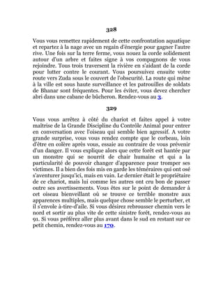 328
Vous vous remettez rapidement de cette confrontation aquatique
et repartez à la nage avec un regain d'énergie pour gagner l'autre
rive. Une fois sur la terre ferme, vous nouez la corde solidement
autour d'un arbre et faites signe à vos compagnons de vous
rejoindre. Tous trois traversent la rivière en s'aidant de la corde
pour lutter contre le courant. Vous poursuivez ensuite votre
route vers Zuda sous le couvert de l'obscurité. La route qui mène
à la ville est sous haute surveillance et les patrouilles de soldats
de Bhanar sont fréquentes. Pour les éviter, vous devez chercher
abri dans une cabane de bûcheron. Rendez-vous au 3.
329
Vous vous arrêtez à côté du chariot et faites appel à votre
maîtrise de la Grande Discipline du Contrôle Animal pour entrer
en conversation avec l'oiseau qui semble bien agressif. A votre
grande surprise, vous vous rendez compte que le corbeau, loin
d'être en colère après vous, essaie au contraire de vous prévenir
d'un danger. Il vous explique alors que cette forêt est hantée par
un monstre qui se nourrit de chair humaine et qui a la
particularité de pouvoir changer d'apparence pour tromper ses
victimes. Il a bien des fois mis en garde les téméraires qui ont osé
s'aventurer jusqu'ici, mais en vain. Le dernier était le propriétaire
de ce chariot, mais lui comme les autres ont cru bon de passer
outre ses avertissements. Vous êtes sur le point de demander à
cet oiseau bienveillant où se trouve ce terrible monstre aux
apparences multiples, mais quelque chose semble le perturber, et
il s'envole à-tire-d'aile. Si vous désirez rebrousser chemin vers le
nord et sortir au plus vite de cette sinistre forêt, rendez-vous au
91. Si vous préférez aller plus avant dans le sud en restant sur ce
petit chemin, rendez-vous au 170.
 