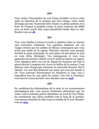 330
Vous récitez l'incantation du sort Poing Invisible et levez votre
main en direction de la créature qui vous charge. Votre boule
d'énergie percute l'immonde bête volante en pleine poitrine et la
force de l'impact la projette contre la paroi rocheuse du défilé
avec un bruit sourd. Son corps désarticulé tombe dans le vide.
Rendez-vous au 18.
331
Vous vous faufilez à travers la foule et pénétrez dans la caserne
sans rencontrer d'obstacle. Vos capuches rabattues sur vos
visages évitent que les soldats de Bhanar remarquent que vous
n'êtes pas natifs de la région. Plusieurs chariots sont parqués
derrière la porte principale, ils sont pleins de provisions et sont
en train d'être déchargés. Vos compagnons et vous vous
approchez du premier chariot venu et soulevez chacun un cageot.
Vous rejoignez alors avec un air dégagé les hommes qui font la
queue devant le magasin des vivres au milieu de la caserne. Vous
déposez votre charge puis retournez en reprendre d'autres. Sur le
chemin, vos sens Kaï détectent une porte qui n'est pas fermée à
clé. Vous prévenez discrètement les éclaireurs et vous vous y
engouffrez tous les uns après les autres. Une fois à l'intérieur,
vous tirez le verrou derrière vous. Rendez-vous au 298.
332
En combinant les informations de la carte et vos connaissances
astrologiques Kaï, vous pouvez facilement déterminer que les
ruines sont à soixante-quinze kilomètres au nord de Yua Tzhan.
En maintenant une allure modérée tout le long de la journée,
vous pensez atteindre la ville avant la tombée de la nuit. Rendez-
vous au 232.
 