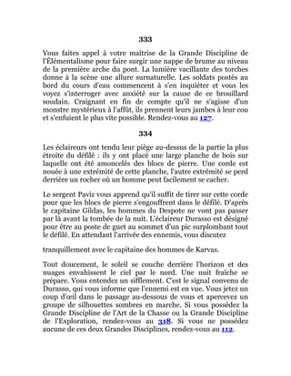 333
Vous faites appel à votre maîtrise de la Grande Discipline de
l'Élémentalisme pour faire surgir une nappe de brume au niveau
de la première arche du pont. La lumière vacillante des torches
donne à la scène une allure surnaturelle. Les soldats postés au
bord du cours d'eau commencent à s'en inquiéter et vous les
voyez s'interroger avec anxiété sur la cause de ce brouillard
soudain. Craignant en fin de compte qu'il ne s'agisse d'un
monstre mystérieux à l'affût, ils prennent leurs jambes à leur cou
et s'enfuient le plus vite possible. Rendez-vous au 127.
334
Les éclaireurs ont tendu leur piège au-dessus de la partie la plus
étroite du défilé : ils y ont placé une large planche de bois sur
laquelle ont été amoncelés des blocs de pierre. Une corde est
nouée à une extrémité de cette planche, l'autre extrémité se perd
derrière un rocher où un homme peut facilement se cacher.
Le sergent Paviz vous apprend qu'il suffit de tirer sur cette corde
pour que les blocs de pierre s'engouffrent dans le défilé. D'après
le capitaine Gildas, les hommes du Despote ne vont pas passer
par là avant la tombée de la nuit. L'éclaireur Durasso est désigné
pour être au poste de guet au sommet d'un pic surplombant tout
le défilé. En attendant l'arrivée des ennemis, vous discutez
tranquillement avec le capitaine des hommes de Karvas.
Tout doucement, le soleil se couche derrière l'horizon et des
nuages envahissent le ciel par le nord. Une nuit fraîche se
prépare. Vous entendez un sifflement. C'est le signal convenu de
Durasso, qui vous informe que l'ennemi est en vue. Vous jetez un
coup d'œil dans le passage au-dessous de vous et apercevez un
groupe de silhouettes sombres en marche. Si vous possédez la
Grande Discipline de l'Art de la Chasse ou la Grande Discipline
de l'Exploration, rendez-vous au 318. Si vous ne possédez
aucune de ces deux Grandes Disciplines, rendez-vous au 112.
 