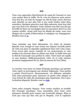 335
Vous vous approchez discrètement du camp de l'ennemi et vous
vous cachez dans le taillis. De là, vous les observez assis autour
d'un bon feu, en train de manger un rôti de fanji. Leurs chevaux
sont attachés un peu plus loin à une corde tendue entre deux
noisetiers. Quelques guerriers sont déjà endormis, dont leur chef
que vous fixez avec attention. Votre sixième sens Kaï vous dit que
la Griffe de Naar est enveloppée dans la couverture dont il se sert
comme oreiller. Ayant noté tous les détails du camp, vous vous
éloignez de ce poste d'observation et rejoignez vos compagnons.
Rendez-vous au 4.
336
Vous entendez une forte détonation. Un éclair de lumière
blanche vous aveugle et vous sentez une torpeur mortelle partir
de votre cou pour se répandre rapidement dans tout votre corps.
Vous n'avez plus aucun contrôle de vos mouvements et vous
tombez à la renverse dans un abîme sans fond. La balle tirée par
le chef de l'escouade vous perfore le crâne. Votre mort est rapide
et sans douleur. Malheureusement, votre vie et votte mission
prennent tragiquement fin ici, dans la caserne de Yua Tzhan.
337
La sorcière vous lance un éclair d'énergie psychique qui pénètre
votre esprit en provoquant une douleur fulgurante. Vous perdez
3 points d'ENDURANCE. Heureusement, vos défenses mentales
sont assez puissantes pour repousser en partie cette attaque et
vous évitent de subir des dommages plus importants. Peu à peu.
la douleur disparaît. Rendez-vous au 236.
338
Votre refus exaspère Sejanoz. Vous sentez soudain un terrible
flot d'énergie psychique. Vous rassemblez alors toute votre
puissance mentale pour contrer une éventuelle attaque. Mais ce
n'est pas vous qui êtes visé par le Despote, c'est le capitaine
 