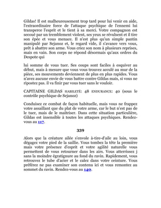 Gildas! Il est malheureusement trop tard pour lui venir en aide,
l'extraordinaire force de l'attaque psychique de l'ennemi lui
transperce l'esprit et le tient à sa merci. Votre compagnon est
secoué par un tremblement violent, ses yeux se révulsent et il tire
son épée et vous menace. Il n'est plus qu'un simple pantin
manipulé par Sejanoz et, le regard vide, il s'avance vers vous,
prêt à abattre son arme. Vous criez son nom à plusieurs reprises,
mais en vain. Son corps ne répond désormais qu'aux ordres du
Despote qui
lui somme de vous tuer. Ses coups sont faciles à esquiver au
début, mais à mesure que vous vous trouvez acculé au mur de la
pièce, ses mouvements deviennent de plus en plus rapides. Vous
n'avez aucune envie de vous battre contre Gildas mais, si vous ne
ripostez pas. il va finir par vous tuer sans le vouloir.
CAPITAINE GILDAS HABILETÉ: 48 ENDURANCE: 40 (sous le
contrôle psychique de Sejanoz)
Conduisez ce combat de façon habituelle, mais vous ne frappez
votre assaillant que du plat de votre arme, car le but n'est pas de
le tuer, mais de le maîtriser. Dans cette situation particulière,
Gildas est insensible à toutes les attaques psychiques. Rendez-
vous au 117.
339
Alors que la créature ailée s'envole à-tire-d'aile au loin, vous
dégagez votre pied de la saillie. Vous tombez la tête la première
mais votre présence d'esprit et votre agilité naturelle vous
permettent de vous retourner dans les airs. Vous atterrissez j
sans la moindre égratignure au fond du ravin. Rapidement, vous
retrouvez le tube d'acier et le calez dans votre ceinture. Vous
préférez ne pas examiner son contenu ici et vous remontez au
sommet du ravin. Rendez-vous au 140.
 