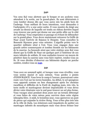 340
Vos sens Kaï vous alertent que le borgne et ses acolytes vous
attendent à la sortie, sur la grand-place. Ils sont déterminés à
vous tomber dessus dès que vous aurez mis les pieds hors de
l'auberge. Vous méfiant de leurs intentions, vous demandez à
l'aubergiste s'il y a une autre sortie. Il vous montre du doigt une
arcade au-dessus de laquelle est tendu un rideau derrière lequel
vous trouvez une porte qui donne sur une petite allée sur le côté
de l'auberge. Vous empruntez ce passage en évitant de déboucher
sur la grand-place. Vous devez maintenant retrouver la Griffe de
Naar avant l'arrivée de Sejanoz le Despote. Vous consultez la
Boussole Siyenese pour vous orienter. L'aiguille pointe vers le
quartier militaire situé à l'est. Vous vous engagez dans une
grande artère commerçante et tombez bientôt sur les bâtiments
de la caserne. La boussole ainsi que votre sixième sens Kaï vous
disent que la Griffe de Naar est quelque part à l'intérieur de ces
murs infestés de soldats. Si vous souhaitez trouver un moyen de
pénétrer dans la caserne sans vous faire repérer, rendez-vous au
81. Si vous décidez d'observer ces bâtiments depuis un porche
sombre, rendez-vous au 242.
341
Vous avez un sommeil agité, et lorsque vous vous réveillez, vous
vous sentez épuisé et sans entrain. Vous perdez 2 points
d'ENDURANCE. Vous levez le camp à l'aurore, poursuivant votre
route vers l'est sur les terres humides. Au début, le sol spongieux
vous apparaît comme un bon changement après les chemins
rocailleux et difficiles de la Forêt de Angfeng mais, très vite, la
terre molle et marécageuse devient impraticable et vous devez
dévier votre itinéraire vers le sud pour trouver un sol plus ferme.
Vous voyagez ainsi pendant deux jours sur un terrain détrempé
et vous faites de votre mieux pour survivre dans cette région
inhospita-lière. A midi, le troisième jour, vous apercevez un pont
de pierre qui enjambe la rivière Heng. Vous n'êtes plus très loin
de la ville de Zuda. Les éclaireurs sont impatients de quitter ces
marécages infestés de moustiques mais vous devez freiner leur
 