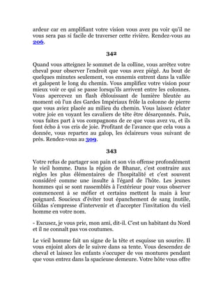 ardeur car en amplifiant votre vision vous avez pu voir qu'il ne
vous sera pas si facile de traverser cette rivière. Rendez-vous au
206.
342
Quand vous atteignez le sommet de la colline, vous arrêtez votre
cheval pour observer l'endroit que vous avez piégé. Au bout de
quelques minutes seulement, vos ennemis entrent dans la vallée
et galopent le long du chemin. Vous amplifiez votre vision pour
mieux voir ce qui se passe lorsqu'ils arrivent entre les colonnes.
Vous apercevez un flash éblouissant de lumière bleutée au
moment où l'un des Gardes Impériaux frôle la colonne de pierre
que vous aviez placée au milieu du chemin. Vous laissez éclater
votre joie en voyant les cavaliers de tête être désarçonnés. Puis,
vous faites part à vos compagnons de ce que vous avez vu, et ils
font écho à vos cris de joie. Profitant de l'avance que cela vous a
donnée, vous repartez au galop, les éclaireurs vous suivant de
près. Rendez-vous au 309.
343
Votre refus de partager son pain et son vin offense profondément
le vieil homme. Dans la région de Bhanar, c'est contraire aux
règles les plus élémentaires de l'hospitalité et c'est souvent
considéré comme une insulte à l'égard de l'hôte. Les jeunes
hommes qui se sont rassemblés à l'extérieur pour vous observer
commencent à se méfier et certains mettent la main à leur
poignard. Soucieux d'éviter tout épanchement de sang inutile,
Gildas s'empresse d'intervenir et d'accepter l'invitation du vieil
homme en votre nom.
- Excusez, je vous prie, mon ami, dit-il. C'est un habitant du Nord
et il ne connaît pas vos coutumes.
Le vieil homme fait un signe de la tête et esquisse un sourire. Il
vous enjoint alors de le suivre dans sa tente. Vous descendez de
cheval et laissez les enfants s'occuper de vos montures pendant
que vous entrez dans la spacieuse demeure. Votre hôte vous offre
 