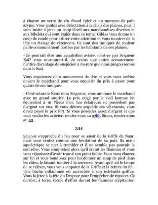 à chacun un verre de vin chaud épicé et un morceau de pain
azyme. Vous goûtez avec délectation à la chair des plaines, puis il
vous invite à jeter un coup d'oeil aux marchandises diverses et
aux bibelots qui sont étalés dans sa tente. Gildas vous donne un
coup de coude pour attirer votre attention et vous montrer de la
tête un étalage de vêtements. Ce sont des tuniques de couleur
paille communément portées par les habitants de ces plaines.
- Ce pourrait être une acquisition avisée, n'est-ce pas Seigneur
Kaï? vous murmure-t-il. Je crains que notre accoutrement
n'attire davantage de suspicion à mesure que nous progresserons
dans le Sud.
Vous acquiescez d'un mouvement de tête et vous vous arrêtez
devant le marchand pour vous enquérir du prix à payer pour
quatre de ces tuniques.
- Cent-soixante Rens mon Seigneur, vous annonce le marchand
avec un grand sourire. Le prix exigé par le vieil homme est
équivalent à 16 Pièces d'or. Les éclaireurs ne possèdent pas
d'argent sur eux. Si vous désirez acquérir ces vêtements, vous
devez payer le prix fort. Si vous possédez assez d'argent et que
vous voulez les acheter, rendez-vous au 286. Sinon, rendez-vous
au 45.
344
Sejanoz s'approche du feu pour se saisir de la Griffe de Naar.
mais vous sentez comme une hésitation de sa part. Sa main
squelettique se met à trembler et il ne semble pas pouvoir la
contrôler. Vous comprenez alors qu'il craint les flammes et vous
vous réjouissez d'avoir trouvé son point faible. Vous vous élancez
sur lui et vous bondissez pour lui donner un coup de pied dans
les côtes, le faisant tomber à la renverse. Avant qu'il ait le temps
de se relever, vous vous emparez de la Griffe et la retirez du feu.
Une bûche enflammée est accrochée à son extrémité griffue.
Vous la jetez à la tête du Despote pour l'empêcher de riposter. Ce
dernier, à terre, recule d'effroi devant les flammes crépitantes.
 