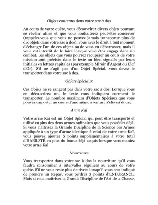 Objets contenus dans votre sac à dos
Au cours de votre quête, vous découvrirez divers objets pouvant
se révéler utiles et que vous souhaiterez peut-être conserver
(rappelez-vous que vous ne pouvez jamais transporter plus de
dix objets dans votre sac à dos). Vous avez le droit à tout moment
d'échanger l'un de ces objets ou de vous en débarrasser, mais il
vous est interdit de le faire lorsque vous êtes engagé dans un
combat. Les objets que vous pourrez récupérer au cours de votre
mission sont précisés dans le texte ou bien signalés par leurs
initiales en lettres capitales (par exemple Miroir d'Argent ou Clef
d'Or). S'il ne s'agit pas d'un Objet Spécial, vous devez le
transporter dans votre sac à dos.
Objets Spéciaux
Ces Objets ne se rangent pas dans votre sac à dos. Lorsque vous
en découvrirez un, le texte vous indiquera comment le
transporter. Le nombre maximum d'Objets Spéciaux que vous
pouvez emporter au cours d'une même aventure s'élève à douze.
Arme Kaï
Votre arme Kaï est un Objet Spécial qui peut être transporté et
utilisé en plus des deux armes ordinaires que vous possédez déjà.
Si vous maîtrisez la Grande Discipline de la Science des Armes
appliquée à un type d'arme identique à celui de votre arme Kaï,
vous pouvez ajouter S points supplémentaires à votre total
d'HABlLETÉ en plus du bonus déjà acquis lorsque vous maniez
votre arme Kaï.
Nourriture
Vous transportez dans votre sac à dos la nourriture qu'il vous
faudra consommer à intervalles réguliers au cours de votre
quête. S'il ne vous reste plus de vivres lorsqu'il vous sera indiqué
de prendre un Repas, vous perdrez 3 points d'ENDURANCE.
Mais si vous maîtrisez la Grande Discipline de l'Art de la Chasse,
 