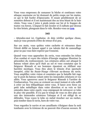 Vous vous empressez de ramasser la bûche et continuez votre
attaque sournoise en lui donnant de petits coups sur les mains,
ce qui le fait hurler d'épouvante. Il essaie péniblement de se
remettre debout et il est maintenant dos au trou béant de la baie
vitrée. Vous vous I jetez à pieds joints sur lui et le frappez de
toutes vos forces. L'impact le fait reculer et il culbute par-dessus
la vitre brisée, plongeant dans le vide. Rendez-vous au 219.
345
- Attendez-moi ici, Capitaine. Je dois vérifier quelque chose,
mais je vous promets d'être de retour d'ici peu.
Sur ces mots, vous quittez votre cachette et retournez dans
l'étroit défilé en faisant appel à vos talents Kaï de camouflage
pour ne pas vous faire repérer par l'ennemi.
Quand vous vous approchez du ravin, vous entendez les échos
d'un combat et voyez des éclairs d'énergie magique illuminer la
pénombre du renfoncement. Les créatures ailées ont attaqué le
bateau volant alors qu'il était au sol et vous constatez que le
Seigneur Rimoah et ses hommes ripostent en édifiant une
barrière mystique. Vous êtes alors le témoin d'un spectacle
inespéré, celui du Saute-Nuage s'élevant au-dessus du ravin.
Vous amplifiez votre vision et constatez que la bataille fait rage
sur le pont du bateau volant entre les immondes créatures et vos
alliés. Vous apercevez aussi le Seigneur Rimoah à l'arrière de
l'embarcation. Vos yeux se croisent un court instant et cela suffit
à créer un lien télépathique entre vous. Il lance avec force un
petit tube métallique dans votre direction et sa voix se fait
entendre dans votre esprit, vous enjoignant de retrouver ce tube
le plus vite possible. Il n'a pas le temps de vous en dire plus car
une des immondes créatures l'attaque et il est obligé de se
défendre. Vous voyez le tube en métal ricocher sur un rocher,
puis tomber dans le ravin, hors de votre vue.
Vous regardez le navire et ses assaillants s'éloigner dans la nuit
tombante avec la tristesse de ne pouvoir être d'aucun secours. Si
 