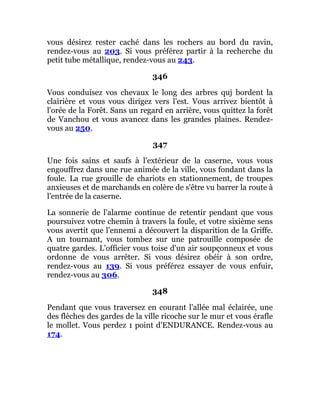 vous désirez rester caché dans les rochers au bord du ravin,
rendez-vous au 203. Si vous préférez partir à la recherche du
petit tube métallique, rendez-vous au 243.
346
Vous conduisez vos chevaux le long des arbres quj bordent la
clairière et vous vous dirigez vers l'est. Vous arrivez bientôt à
l'orée de la Forêt. Sans un regard en arrière, vous quittez la forêt
de Vanchou et vous avancez dans les grandes plaines. Rendez-
vous au 250.
347
Une fois sains et saufs à l'extérieur de la caserne, vous vous
engouffrez dans une rue animée de la ville, vous fondant dans la
foule. La rue grouille de chariots en stationnement, de troupes
anxieuses et de marchands en colère de s'être vu barrer la route à
l'entrée de la caserne.
La sonnerie de l'alarme continue de retentir pendant que vous
poursuivez votre chemin à travers la foule, et votre sixième sens
vous avertit que l'ennemi a découvert la disparition de la Griffe.
A un tournant, vous tombez sur une patrouille composée de
quatre gardes. L'officier vous toise d'un air soupçonneux et vous
ordonne de vous arrêter. Si vous désirez obéir à son ordre,
rendez-vous au 139. Si vous préférez essayer de vous enfuir,
rendez-vous au 306.
348
Pendant que vous traversez en courant l'allée mal éclairée, une
des flèches des gardes de la ville ricoche sur le mur et vous érafle
le mollet. Vous perdez 1 point d'ENDURANCE. Rendez-vous au
174.
 